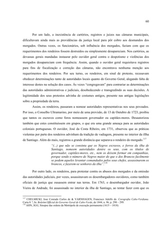 60



       Por um lado, a inexistência de cartórios, registros e juizes nas câmaras municipais,
dificultavam ainda mais as providências da justiça local para pôr cobro aos desmandos dos
morgados. Outras vezes, os funcionários, sob influência dos morgados, faziam com que os
requerimentos dos rendeiros fossem destruídos ou simplesmente desapareciam. Nos cartórios, as
devassas gerais mandadas instaurar pelo ouvidor geral contra o despotismo e violências dos
morgados desapareciam com frequência. Assim, quando o ouvidor geral requisitava registros
para fins de fiscalização e correção das câmaras, não encontrava nenhuma menção aos
requerimentos dos rendeiros. Por seu turno, os rendeiros, em sinal de protesto, recusavam
obedecer determinações tanto de autoridades locais quanto do Governo Geral, alegando falta de
interesse destes na solução dos casos. Às vezes “congregavam” para contrariar as determinações
das autoridades administrativas e judiciais, desobedecendo e transgredindo as suas decisões. A
legitimidade dos seus protestos advinha de costumes antigos, presente nas antigas legislações
sobre a propriedade da terra.
       Assim, os rendeiros, passaram a nomear autoridades representativas nos seus povoados.
Por isso, o Conselho Ultramarino, por meio de uma provisão, de 13 de Outubro de 1723, proibiu
que tantos os escravos como foros nomeassem governador ou capitães-mores. Desautorizou
também que estes constituíssem em grupos, o que era uma grande ameaça para as autoridades
coloniais portuguesas. O ouvidor, José da Costa Ribeiro, em 1731, observou que as práticas
violentas por parte dos rendeiros advinham da tradição de vadiagem, presente no interior da illha
de Santiago. Além do mais, registrou a grande distância que separava o rendeiro do morgado.117
                      “(...) que não se consinta que os Negros escravos, e forros da ilha de
                      Santiago, nomeem autoridades dentre os seus, com os títulos de
                      governador, capitães-mores, etc., nem os deixem formar em companhias,
                      porque sendo o número de Negros maior do que o dos Brancos facilmente
                      se podem aqueles levantar comandados pelos seus chefes, assassinarem os
                      brancos, e fazerem-se senhores da ilha”.118

       Por outro lado, os rendeiros, para protestar contra os abusos dos morgados e da omissão
das autoridades judiciais, por vezes, assassinavam os desembargadores ouvidores, como também
oficiais de justiça que ousassem entrar nas terras. Em 1763, o desembargador ouvidor, João
Vieira de Andrade, foi assassinado no interior da ilha de Santiago, ao tentar fazer com que os


117
    CHELMICKI, Jose Conrado Carlos de & VARNHAGEN, Francisco Adolfo de. Corografia Cabo-Verdiana.
Carta 8. ª, In: Boletim Official do Governo Geral de Cabo-Verde, de 1844, n. 96, p. 298 – 299.
118
    AHN, SGG, Sinopse das ordens da Metrópole de execução permanente (1615 – 1818).
 