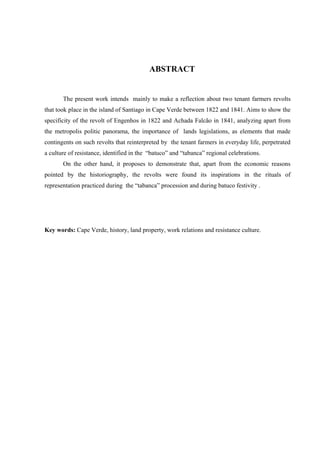 ABSTRACT


       The present work intends mainly to make a reflection about two tenant farmers revolts
that took place in the island of Santiago in Cape Verde between 1822 and 1841. Aims to show the
specificity of the revolt of Engenhos in 1822 and Achada Falcão in 1841, analyzing apart from
the metropolis politic panorama, the importance of lands legislations, as elements that made
contingents on such revolts that reinterpreted by the tenant farmers in everyday life, perpetrated
a culture of resistance, identified in the “batuco” and “tabanca” regional celebrations.
       On the other hand, it proposes to demonstrate that, apart from the economic reasons
pointed by the historiography, the revolts were found its inspirations in the rituals of
representation practiced during the “tabanca” procession and during batuco festivity .




Key words: Cape Verde, history, land property, work relations and resistance culture.
 