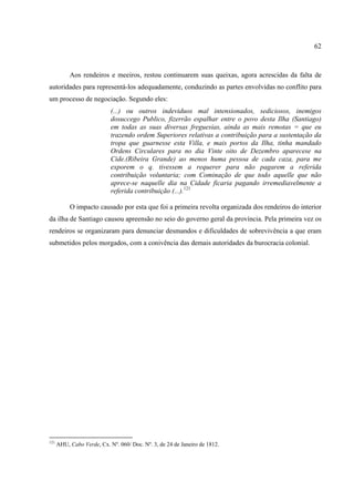 62



           Aos rendeiros e meeiros, restou continuarem suas queixas, agora acrescidas da falta de
autoridades para representá-los adequadamente, conduzindo as partes envolvidas no conflito para
um processo de negociação. Segundo eles:
                            (...) ou outros indeviduos mal intensionados, sediciosos, inemigos
                            dosuccego Publico, fizerrão espalhar entre o povo desta Ilha (Santiago)
                            em todas as suas diversas freguesias, ainda as mais remotas = que eu
                            trazendo ordem Superiores relativas a contribuição para a sustentação da
                            tropa que guarnesse esta Villa, e mais portos da Ilha, tinha mandado
                            Ordens Circulares para no dia Vinte oito de Dezembro aparecese na
                            Cide.(Ribeira Grande) ao menos huma pessoa de cada caza, para me
                            exporem o q. tivessem a requerer para não pagarem a referida
                            contribuição voluntaria; com Cominação de que todo aquelle que não
                            aprece-se naquelle dia na Cidade ficaria pagando irremediavelmente a
                            referida contribuição (...).121

           O impacto causado por esta que foi a primeira revolta organizada dos rendeiros do interior
da ilha de Santiago causou apreensão no seio do governo geral da província. Pela primeira vez os
rendeiros se organizaram para denunciar desmandos e dificuldades de sobrevivência a que eram
submetidos pelos morgados, com a conivência das demais autoridades da burocracia colonial.




121
      AHU, Cabo Verde, Cx. Nº. 060/ Doc. Nº. 3, de 24 de Janeiro de 1812.
 