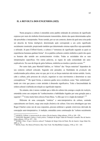 63



      II. A REVOLTA DOS ENGENHOS (1822)




        Nesta pesquisa a cultura é entendida como padrão ordenado de estruturas de significado
expresso por meio de símbolos historicamente transmitidos, dentro das quais determinadas ações
são percebidas e interpretadas. Neste sentido, por ser um contexto, dentro da qual uma coisa pode
ser descrita de forma inteligível, determinada ação corresponde a um certo significado
socialmente construído, propiciando também que determinado sistema específico seja apreendido
e utilizado. Já para Clifford Geertz, a cultura é “estruturas de significado segundo as quais as
experiências humanas ganham forma”. Já os padrões culturais contém símbolos a partir dos quais
os homens dão sentido aos acontecimentos vividos. Todas as sociedades têm as suas
interpretações específicas. Em outras palavras, as regras de cada comunidade são auto-
explicatíveis. No caso da briga de galos balinesa, simboliza as tensões e paixões sociais.122
        Por outro lado, para Marshall Sahlins, os “efeitos” das “forças materiais” dependem do
seu contexto cultural colocado. Segundo este pensador, as finalidades da produção são
condicionadas pela cultura, uma vez que, por si só, as forças materiais não teriam sentido. Assim,
cabe a cultura, pelo processo de seleção, organizar os seus movimentos e determinar as suas
conseqüências.123 De igual forma, a natureza ganha nova existência como “fato simbolizado”,
tendo em vista que passa a estar atrelada à dimensão significativa. Toda a funcionalidade da
ordem cultural é definida em relação ao significado imposto.
        No entanto, não é menos verdade que a idéia de cultura trás consigo a noção de tradição,
entendida como um conjunto de “conhecimentos e habilidades legados por uma geração para a
seguinte”.124 Como muito bem colocou Franz Boas, “o olho que vê é o órgão da tradição”.125
        Diferente de uma concepção “estática” e auto-interpretativa da cultura, centrada
especialmente em Geertz, surge uma noção dinâmica de cultura. Esta nova abordagem que tem
Roger Chartier como um de seus expoentes, procura enfatizar o grande relativismo derivado da
concepção auto-interpretativa. A tradição, entendida como continuação da “cultura socialmente

122
    GEERTZ, Clifford. A interpretação da cultura. Rio de Janeiro: Zahar editores, 1978, p. 108 – 228.
123
    SAHLINS, Marshall. Cultura e razão prática. Tradução de Sérgio Tadeu de Niemayer Lamarão. Rio de Janeiro:
Zahar editores, 1979, p. 227 – 234.
124
    BURKE, Peter. O que é história cultural? Tradução de Sérgio Góes de Paula. Rio de Janeiro: Jorge Zahar Ed.,
2005, p. 39.
125
    BOAS, Franz. The Mind of Primitive Man. New York: The MacMillan Company, 1938, p. 163 – 164.
 