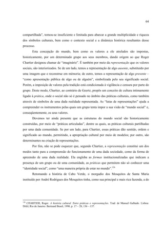 64



compartilhada”, tornou-se insuficiente e limitada para abarcar a grande multiplicidade e riqueza
dos símbolos culturais, bem como o contexto social e a dinâmica histórica resultantes desse
processo.
       Esta concepção do mundo, bem como os valores a ele atrelados são impostas,
historicamente, por um determinado grupo aos seus membros, dando origem ao que Roger
Chartier designou chamar de “imaginário”. É também por meio da representação que os valores
sociais, são interiorizados. Se de um lado, temos a representação de algo ausente, substituído por
uma imagem que o reconstrue em mémoria; de outro, temos a representação de algo presente –
“como apresentação pública de algo ou de alguém”, simbolizada pelo seu significado social.
Porém, a imposição de valores pela tradição está condicionada à vigilância e censura por parte do
grupo. Deste modo, Chartier, ao contrário de Geertz, propôs um conceito de cultura intimamente
ligado à prática, onde o social não só é pensado no âmbito das práticas culturais, como também
através de símbolos de uma dada realidade representada. As “lutas de representações” ajuda a
compreender os instrumentos pelas quais um grupo tenta impor a sua visão de “mundo social” e,
conseqüentemente, os seus valores.
       Devemos ter ainda presente que as estruturas do mundo social são historicamente
construídas, por meio de “práticas articuladas”, dentre as quais, as práticas culturais partilhadas
por uma dada comunidade. Se por um lado, para Chartier, essas práticas dão sentido, ordem e
significado ao mundo, permitindo, a apropriação cultural por meio de modelos; por outro, são
determinantes na criação de representações.
       Por fim, não se pode esquecer que, segundo Chartier, a representação constitui um dos
modos tanto para a compreensão do funcionamento de uma dada sociedade, como da forma de
apreensão de uma dada realidade. Ela engloba as formas institucionalizadas que indicam a
presença de um grupo ou de uma comunidade, as práticas que permitem não só conhecer uma
“identidade social”, como “uma maneira própria de estar no mundo”.126
       Retomando a história de Cabo Verde, o morgadio dos Mosquitos de Santa Maria
instituído por André Rodrigues dos Mosquitos tinha, como sua principal e mais rica fazenda, a do




126
   CHARTIER, Roger. A história cultural. Entre práticas e representações. Trad. de Manuel Galhado. Lisboa:
Difel; Rio de Janeiro: Bertrand Brasil, 1990, p. 17 – 28; 136 – 137.
 