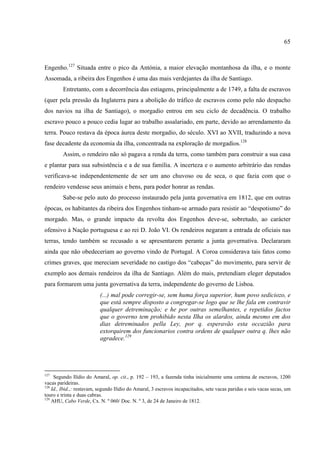 65



Engenho.127 Situada entre o pico da Antónia, a maior elevação montanhosa da ilha, e o monte
Assomada, a ribeira dos Engenhos é uma das mais verdejantes da ilha de Santiago.
         Entretanto, com a decorrência das estiagens, principalmente a de 1749, a falta de escravos
(quer pela pressão da Inglaterra para a abolição do tráfico de escravos como pelo não despacho
dos navios na ilha de Santiago), o morgadio entrou em seu ciclo de decadência. O trabalho
escravo pouco a pouco cedia lugar ao trabalho assalariado, em parte, devido ao arrendamento da
terra. Pouco restava da época áurea deste morgadio, do século. XVI ao XVII, traduzindo a nova
fase decadente da economia da ilha, concentrada na exploração de morgadios.128
         Assim, o rendeiro não só pagava a renda da terra, como também para construir a sua casa
e plantar para sua subsistência e a de sua família. A incerteza e o aumento arbitrário das rendas
verificava-se independentemente de ser um ano chuvoso ou de seca, o que fazia com que o
rendeiro vendesse seus animais e bens, para poder honrar as rendas.
         Sabe-se pelo auto do processo instaurado pela junta governativa em 1812, que em outras
épocas, os habitantes da ribeira dos Engenhos tinham-se armado para resistir ao “despotismo” do
morgado. Mas, o grande impacto da revolta dos Engenhos deve-se, sobretudo, ao carácter
ofensivo à Nação portuguesa e ao rei D. João VI. Os rendeiros negaram a entrada de oficiais nas
terras, tendo também se recusado a se apresentarem perante a junta governativa. Declararam
ainda que não obedeceriam ao governo vindo de Portugal. A Coroa considerava tais fatos como
crimes graves, que mereciam severidade no castigo dos “cabeças” do movimento, para servir de
exemplo aos demais rendeiros da ilha de Santiago. Além do mais, pretendiam eleger deputados
para formarem uma junta governativa da terra, independente do governo de Lisboa.
                           (...) mal pode corregir-se, sem huma força superior, hum povo sediciozo, e
                           que está sempre disposto a congregar-se logo que se lhe fala em contravir
                           qualquer detreminação; e he por outras semelhantes, e repetidos factos
                           que o governo tem prohibido nesta Ilha os alardos, ainda mesmo em dos
                           dias detreminados pella Ley, por q. esperavão esta occazião para
                           extorquirem dos funcionarios contra ordens de qualquer outra q. lhes não
                           agradece.129




127
     Segundo Ilídio do Amaral, op. cit., p. 192 – 193, a fazenda tinha inicialmente uma centena de escravos, 1200
vacas parideiras.
128
    Id., Ibid.,: restavam, segundo Ilídio do Amaral, 3 escravos incapacitados, sete vacas paridas e seis vacas secas, um
touro e trinta e duas cabras.
129
    AHU, Cabo Verde, Cx. N. º 060/ Doc. N. º 3, de 24 de Janeiro de 1812.
 