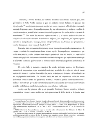66



         Entretanto, a revolta de 1822, ao contrário da análise inicialmente elencada pela junta
governativa de Cabo Verde, segundo a qual os rendeiros foram iludidos por pessoas mal
intencionadas130, aponta outras causas da revolta, tais como: o aumento arbitrário das rendas pelo
morgado de ano para ano, o desmanche das casas dos que não pagassem as rendas, a expulsão de
rendeiros das terras, as violências e vexames no ato do pagamento das rendas, colares e o corte de
mantimentos.131 Nos autos do processo registra-se que: (...) o claro e publico successo de
sedição dos Rendeiros habitantes da Ribeira do Engenho, que emganados por alguns sogeitos
oppostos a tranquilidade e succego publico interpretarão que a Liberdade que grangiamos a
sombra da sagrada e justa cauza da Nação (...).132
        Por outro lado, os vexames impostos no ato de pagamento das rendas, os desmanches de
casas e a expulsão dos rendeiros devedores, atestam o poder do morgado que, todas as vezes que
exibia tais práticas, exibia também uma maneira própria de estar no mundo. As motivações
tinham um significado socialmente conhecido de submissão imposta que implicava em não reagir
às diferentes violências que violavam as normais sociais estabelecidas por uma comunidade de
rendeiros.
        De outro lado, o aumento excessivo das rendas cobradas aparece, no depoimento
transcrito de testemunhas, como a principal razão para a eclosão da revolta, ao lado de outras
motivações, como: a expulsão do rendeiro das terras, o desmanches de casas e a humilhação no
ato de pagamento das rendas. Em verdade, tendo por base um conjunto de razões de ordem
econômica, como as rendas e a apropriação da terra, a revolta só ganhou adesão dos rendeiros a
partir do momento em que os descontentamentos relativos às questões econômicas se articularam
ao poder simbólico de manifestações culturais, como o batuco e a tabanca.
        Assim, era do interesse não só do morgado Domingos Ramos Monteiro, influente
proprietário e coronel, como também da junta governativa de Cabo Verde e da justiça local



130
    Lourenço Cabral, Pedro Semedo, Martinho Semedo e Lourenço Semedo são apresentados como homens que, por
não quererem pagar suas rendas ao morgado, aconselharam os rendeiros a fazer o mesmo. Esses indivíduos, segundo
o governador, teriam de ser considerados inimigos do sossêgo público – Cf. AHN, SGG, Requerimentos de Pessoas
cujos nomes começam pelas letras b, c, d, e, f, g e h (1824). Originais manuscritos. Cx. Nº. 28, de 1 de Abril de
1824.
131
    AHM, Cabo Verde, Autos da Devassa a que se procedeu sobre o levantamento dos Habitantes da Ribeira do
Engenho (1822 – 1823). 2a. Divisão, 3a. Secção, Cx. 2, Proc. 8.
132
    Id., Ibid. O alvo das acusações do morgado Domingos Ramos Monteiro era o capitão Gregório Freire de Andrade,
também rico proprietário no interior da ilha de Santiago que, segundo o mesmo, detinha o respeito e amizade dos
seus rendeiros, a ponto de ser a única pessoa a passar pela ribeira sem ser barado durante a revolta.
 