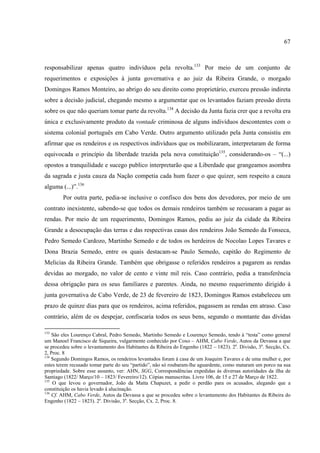 67



responsabilizar apenas quatro indivíduos pela revolta.133 Por meio de um conjunto de
requerimentos e exposições à junta governativa e ao juiz da Ribeira Grande, o morgado
Domingos Ramos Monteiro, ao abrigo do seu direito como proprietário, exerceu pressão indireta
sobre a decisão judicial, chegando mesmo a argumentar que os levantados faziam pressão direta
sobre os que não queriam tomar parte da revolta.134 A decisão da Junta fazia crer que a revolta era
única e exclusivamente produto da vontade criminosa de alguns indivíduos descontentes com o
sistema colonial português em Cabo Verde. Outro argumento utilizado pela Junta consistiu em
afirmar que os rendeiros e os respectivos indivíduos que os mobilizaram, interpretaram de forma
equivocada o princípio da liberdade trazida pela nova constituição135, considerando-os – “(...)
opostos a tranquilidade e sucego publico interpretarão que a Liberdade que grangeamos asombra
da sagrada e justa cauza da Nação competia cada hum fazer o que quizer, sem respeito a cauza
alguma (...)”.136
        Por outra parte, pedia-se inclusive o confisco dos bens dos devedores, por meio de um
contrato inexistente, sabendo-se que todos os demais rendeiros também se recusaram a pagar as
rendas. Por meio de um requerimento, Domingos Ramos, pediu ao juiz da cidade da Ribeira
Grande a desocupação das terras e das respectivas casas dos rendeiros João Semedo da Fonseca,
Pedro Semedo Cardozo, Martinho Semedo e de todos os herdeiros de Nocolao Lopes Tavares e
Dona Brazia Semedo, entre os quais destacam-se Paulo Semedo, capitão do Regimento de
Melicias da Ribeira Grande. Também que obrigasse o referidos rendeiros a pagarem as rendas
devidas ao morgado, no valor de cento e vinte mil reis. Caso contrário, pedia a transferência
dessa obrigação para os seus familiares e parentes. Ainda, no mesmo requerimento dirigido à
junta governativa de Cabo Verde, de 23 de fevereiro de 1823, Domingos Ramos estabeleceu um
prazo de quinze dias para que os rendeiros, acima referidos, pagassem as rendas em atraso. Caso
contrário, além de os despejar, confiscaria todos os seus bens, segundo o montante das dívidas

133
    São eles Lourenço Cabral, Pedro Semedo, Martinho Semedo e Lourenço Semedo, tendo à “testa” como general
um Manoel Francisco de Siqueira, vulgarmente conhecido por Coxo – AHM, Cabo Verde, Autos da Devassa a que
se procedeu sobre o levantamento dos Habitantes da Ribeira do Engenho (1822 – 1823). 2a. Divisão, 3a. Secção, Cx.
2, Proc. 8
134
    Segundo Domingos Ramos, os rendeiros levantados foram á casa de um Joaquim Tavares e de uma mulher e, por
estes terem recusado tomar parte do seu “partido”, não só roubaram-lhe aguardente, como mataram um porco na sua
propriedade. Sobre esse assunto, ver: AHN, SGG, Correspondências expedidas às diversas autoridades da ilha de
Santiago (1822/ Março/10 – 1823/ Fevereiro/12). Cópias manuscritas. Livro 106, de 15 e 27 de Março de 1822.
135
    O que levou o governador, João da Matta Chapuzet, a pedir o perdão para os acusados, alegando que a
constituição os havia levado à alucinação.
136
    Cf. AHM, Cabo Verde, Autos da Devassa a que se procedeu sobre o levantamento dos Habitantes da Ribeira do
Engenho (1822 – 1823). 2a. Divisão, 3a. Secção, Cx. 2, Proc. 8.
 
