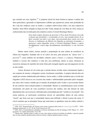 68



que constam nos seus registros.137 A proposta inicial da Junta limitou-se apenas à analise dos
fatos particulares, ignorando os depoimentos colhidos que apontavam causas mais profundas do
dia a dia dos rendeiros como as rendas e a própria sobrevivência deles e de suas respectivas
famílias. Num Oficio dirigido ao bispo de Cabo Verde, datada de 6 de Maio de 1822, tomou-se
conhecimento das reivindicações dos rendeiros contra o Coronel Domingos Ramos –
                         Esta Junta sempre dezejosa de governar o Povo desta Província com toda
                         a doçura que permittem, e recomendao as Leis, sem contudo deixar de as
                         fazer executar em todo o seu vigor, tem procurado fazer entrar nos seus
                         deveres os habitantes da Ribeira do Engenho no principio levantados, e
                         queixosos contra daquellas terras o Coronel Domingos Ramos, e agora
                         decididamente contra digo decedidamente dezobidientes a este Governo
                         (...).138

        Dentre outras razões, merece atenção a perpetuação de uma cultura de resistência na
ribeira dos Engenhos. fundadas não só no cultivo da terra, pelo processo de “djunta mon” e
parceria139, como também em atividades culturais como o batuco e a tabanca. Propiciavam
também a reunião dos rendeiros à volta dos seus problemas, dentre as quais, destacam as
sucessivas ameaças de expulsão das terras feitas pelo morgado àqueles que não pagassem em dia
as suas rendas.
        Assim, devemos ter em conta que a eclosão dessas revoltas estava intimamente ligada a
um conjunto de normas e obrigações sociais, localmente concebidas. A própria mão-de-obra era
regida por normas estabelecidas pela tabanca. Assim sendo, é válido considerar que a revolta dos
Engenhos (1822) deveu-se aos excessos das rendas e arbitrariedades praticadas pelos morgado,
por outro, não é menos verdade que as relações de produção eram vividas e representadas dentro
de um contexto sócio-cultural próprio à comunidade. Mesmo se considerássemos essas revoltas
unicamente sob ponto de vista econômico (excesso das rendas), elas não deixam de estar
dependentes das representações utilizadas pela comunidade para dar “sentido ao seu mundo”. Em
outras palavras, as motivações econômicas devem ser apercebidas dentro de uma certeza
“moral”, que fazia com que a comunidade lutasse para defender o direito á posse das terras. É
crível sustentar que as principais forças que motivaram os agitadores eram de ordem cultural e

137
    AHN, SGG, Requerimentos de Pessoas cujos nomes começam pelas letras b, c, d, e, f, g e h (1823 – 1824).
Originais manuscritos. Cx. Nº. 28, de 23 de Fevereiro de 1823.
138
    AHN, SGG, Correspondências expedidas às diversas autoridades da ilha de Santiago (1822/ Março/ 10 – 1823/
Fevereiro/ 12). Cópias manuscritas. Livro 106.
139
    “Djunta mon” significa juntar as mãos, ou seja, entre-ajuda na forma de mutirões de trabalho; e parceria quando
dois ou mais rendeiros decidem juntos cultivar as terras e repartir eqüitativamente os lucros.
 