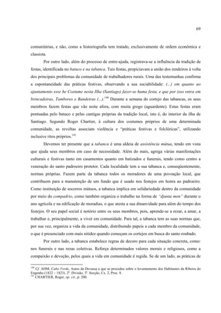 69



comunitárias, e não, como a historiografia tem tratado, exclusivamente de ordem econômica e
classista.
        Por outro lado, além do processo de entre-ajuda, registrava-se a influência da tradição de
festas, identificada no batuco e na tabanca. Tais festas, propiciavam a união dos rendeiros à volta
dos principais problemas da comunidade de trabalhadores rurais. Uma das testemunhas confirma
a espontaneidade das práticas festivas, observando a sua sociabilidade: (...) em quanto ao
ajuntamento esse he Costume nesta Ilha (Santiago) fazer-se huma festa, e que por isso entra em
brincadeiras, Tambores e Bandeiras (...).140 Durante a semana do cortejo das tabancas, os seus
membros fazem festas que vão noite afora, com muita grogo (aguardente). Estas festas eram
pontuadas pelo batuco e pelas cantigas próprias da tradição local, isto é, do interior da ilha de
Santiago. Segundo Roger Chartier, à cultura dos costumes próprios de uma determinada
comunidade, as revoltas associam violência e “práticas festivas e folclóricas”, utilizando
inclusive ritos próprios.141
        Devemos ter presente que a tabanca é uma aldeia de assistência mútua, tendo em vista
que ajuda seus membros em caso de necessidade. Além do mais, agrega várias manifestações
culturais e festivas tanto em casamentos quanto em batizados e funerais, tendo como centro a
veneração do santo padroeiro protetor. Cada localidade tem a sua tabanca e, conseqüentemente,
normas próprias. Fazem parte da tabanca todos os moradores de uma povoação local, que
contribuem para a manutenção de um fundo que é usado nos festejos em honra ao padroeiro.
Como instituição de socorros mútuos, a tabanca implica em solidariedade dentro da comunidade
por meio do compadrio, como também organiza o trabalho na forma de “djunta mon” durante o
ano agrícola e na edificação de moradias, o que atesta a sua dinanvidade para além do tempo dos
festejos. O seu papel social é notório entre os seus membros, pois, aprende-se a rezar, a amar, a
trabalhar e, principalmente, a viver em comunidade. Para tal, a tabanca tem as suas normas que,
por sua vez, organiza a vida da comunidade, distribuindo papeis a cada membro da comunidade,
o que é presenciado com mais nitidez quando começam os cortejos em busca do santo roubado.
        Por outro lado, a tabanca estabelece regras de decoro para cada situação concreta, como:
nos funerais e nas rezas coletivas. Reforça determinados valores morais e religiosos, como a
compaixão e devoção, pelos quais a vida em comunidade é regida. Se de um lado, as práticas de

140
    Cf. AHM, Cabo Verde, Autos da Devassa a que se procedeu sobre o levantamento dos Habitantes da Ribeira do
Engenho (1822 – 1823). 2a. Divisão, 3a. Secção, Cx. 2, Proc. 8.
141
    CHARTIER, Roger, op. cit., p. 200.
 