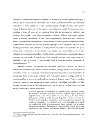 70



entre-ajuda e de solidariedade entre os membros são incentivadas, de outro, quem não os segue, é
multado, preso ou excluído da comunidade. Por exemplo, quando um membro da comunidade
morre, todos os outros ajudam não só com o custo do funeral, como passam várias noites rezando
na casa do falecido. Quem não retribui o gesto é automaticamente punido. A tabanca representa a
sociedade e, como tal, tem o rei e a rainha da festa, além de representar as profissões mais
influentes da sociedade, como sejam governadores, ministros, médicos, enfermeiras, policiais,
ladrões, soldados e conselheiros. Os mais velhos, como guardiões da tradição, têm a missão de
passar os ensinamentos aos mais jovens. Cabe aos reis e rainhas de agasalho das tabancas receber
os participantes do cortejo em sua casa, agasalhar e proteger os seus integrantes, dando de comer
e beber, para além de fazer oferendas ao santo padroeiro. Os cortejos são momentos em que as
pessoas não só mostram ao mesmo tempo a sua ligação com a comunidade e com o santo
padroeiro. É assim que as comunidades vizinhas entram em contato umas com as outras. Quando
a tabanca vai, em cortejo, à casa do seu rei do agasalho que, por vezes, mora numa outra
localidade, o que se registra é a apresentação ritual de uma determinada comunidade de
trabalhadores rurais.142
        Quanto ao batuco, está presente nos casamentos, batizados e funerais, em todas as
comunidades de trabalhadores rurais do interior da ilha de Santiago, nutrindo não só os laços de
compadrio, como a boa vizinhança. Estes momentos propiciam reunião de todos os membros da
comunidade, tanto homens como mulheres, com “banquetes”, cânticos e danças coletivas. A
sintonia manifesta-se através da coordenação do cântico e da dança do batuco. Todos os membros
começam a cantar e a bater nas pernas, segundo o ritmo e a intensidade imprimidas pelo líder.
Segundo Conrado Carlos de Chelmick, primeiro a escrever sobre o ritual do batuco em Cabo
Verde, a manifestação consiste no seguinte:
                        (...) Para baptizados e cazamentos, etc juntam-se para o batuque quantos
                        há, homens e mulheres em todo o circuito d’algumas léguas. Toda esta
                        negraria senta-se em circulo numa casa ou á porta, e no meio entra a
                        balhadeira, vestida á moda do paiz, largando somente o pernno dos
                        hombros e apertando bem o da cintura. O coro começa mui lentamente nas
                        cantigas, graduando e ora cantando com certa languidez ora gritando
                        apressadamente; todos accompanham ao tacto, battendo com as palmas
                        das mãos nas pernas. A balhadeira ao compasso desta vozaria faz no meio
                        movimentos com o corpo, voluptuosos, lascivos, desenvolvendo grande

142
   SEMEDO, José Maria e TURANO, Maria Rosário. Cabo Verde: ciclo ritual das festevidades da tabanca. Praia:
Spleen edições, 1997.
 