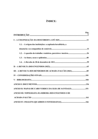 ÍNDICE:



                                                                                                                              Pág.
INTRODUÇÃO .......................................................................................................1

I – A COLONIZAÇÃO: DA DESCOBERTA ATÉ 1825.........................................................11

         1.1. – A origem das instituições: a capitania hereditária, a

         donataria e as companhias de comércio..........................................................................11

         1.2. – A questão do trabalho: rendeiros, parceiros e meeiros.......................................26

         1.3. – As fomes, secas e epidemias...................................................................................48

         1.4. – A Revolta de 28 de dezembro de 1811...................................................................59

II – A REVOLTA DOS ENGENHOS (1822).............................................................................63

III – A REVOLTA DOS RENDEIROS DE ACHADA FALCÃO (1841)...............................85

IV – CONSIDERAÇÕES FINAIS............................................................................................101

V – BIBLIOGRAFIA.................................................................................................................104

ANEXO I: DOCUMENTOS......................................................................................................136

ANEXO II: MAPAS DE CABO VERDE E DA ILHA DE SANTIAGO..............................151

ANEXO III: TOPOGRAFIA DA RIBEIRA DOS ENGENHOS E DE

ACHADA FALCÃO .................................................................................................................161

ANEXO IV: IMAGENS (QUADROS E FOTOGRAFIAS)...................................................166
 