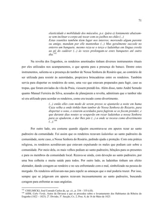 71



                       elasticidade e mobilidade dos músculos, p.e. (pára e) lentamente abaixam-
                       se sem inclinar o corpo até tocar com os joelhos no chão (...)
                       Estas reuniões também têem lugar nos interros; morrendo algum parente
                       ou amigo, mandam por elle mantenhas (...) Mas geralmente succede no
                       enterro um banquete, mesmo reza-se o terço e ladainhas em língua creola
                       ao pé do cadáver (...) às vezes prolongam-se estes banquetes até outro
                       dia.143

       Na revolta dos Engenhos, os rendeiros amotinados tinham diversos instrumentos rituais
por eles utilizados nos acampamentos, o que aponta para a presença do batuco. Dentre estes
instrumentos, salienta-se a presença do tambor de Nossa Senhora do Rosário que, ao contrário de
ser utilizada para resistir às autoridades, propiciava brincadeiras entre os rendeiros. Também
servia para dispertar os rendeiros do sono, uma vez que estavam preparados para fugir, caso as
tropas, que foram enviadas da vila da Praia, viessem prendê-los. Além disso, tanto André Semedo
quanto Manuel Ferreira da Silva, acusados de planejarem a revolta, admitiram que o tambor não
só era utilizado para acordar os rendeiros, como era tocado como divertimento.
                       (...) então elles com medo de serem prezos se ajuntarão a noite em huma
                       Caza velha a onde tinhão hum tambor de Nossa Senhora do Rozario, para
                       dispertar o sono, e estarem acordados para fugirem se os focem prender, e
                       que durante dias noutes se ocupavão em rezar ladainhas a nossa Senhora
                       para os ajudarem, e dar lhes pás (...) a onde se tocava como divertimento
                       (...).144

       Por outro lado, era costume quando alguém encontrava-se em apuros rezar ao santo
padroeiro da comunidade. Foi assim que os rendeiros rezavam ladainhas ao santo padroeiro da
comunidade, neste caso, a Nossa Senhora do Rosário, pedindo ajuda e proteção. Com esta prática
religiosa, os rendeiros acreditavam que estavam expulsando os males que podiam cair sobre a
comunidade. Por meio dela, os mais velhos pediam ao santo padroeiro, bênçãos para os presentes
e para os membros da comunidade local. Rezava-se ainda, com devoção ao santo padroeiro, por
uma boa colheita e muita saúde para todos. Por outro lado, as ladainhas tinham um efeito
alentador, dando coragem ao rendeiro e no seu enfrentando com o mal, simbolizado na pessoa do
morgado. Os rendeiros utilizavam-nas para repelir as ameaças que o mal poderia trazer. Por isso,
sempre que se julgavam em apuros rezavam incessantemente ao santo padroeiro, buscando
coragem para enfrentar as suas angústias.

143
   CHELMICKI, José Conrado Carlos de, op. cit., p. 334 – 335 (t.II).
144
   AHM, Cabo Verde, Autos da Devassa a que se procedeu sobre o levantamento dos Habitantes da Ribeira do
Engenho (1822 – 1823). 2a. Divisão, 3a. Secção, Cx. 2, Proc. 8, de 16 de Maio de 1823.
 