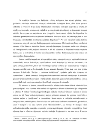 72



        Os rendeiros buscam nas ladainhas valores religiosos, tais como: piedade, amor,
paciência, confiança invencivel, salvação, misericórdia e coragem. Estes, além de os ajudar a
enfrentar as opressões do dia a dia, determinaram o momento certo para a eclosão da revolta. Os
rendeiros, inspirados no amor, na piedade e na misericórdia ao próximo, se insurgiram contra a
decisão do morgado em expulsar os seus compadres das terras da ribeira dos Engenhos. As
ladainhas proporcionavam aos rendeiros momentos únicos de busca de confiança para as suas
fraquezas, como também condenava as práticas despóticas.145 Por isso, elas eram usadas tanto na
semana que antecede o cortejo da tabanca quanto na semana do falecimento de algum membro da
tabanca. Além disso, os rendeiros, durante o cortejo da tabanca, decoravam o altar com a imagem
do santo padroeiro, velas, terços e bandeiras. A par das ladainhas, as moças tocavam e dançavam
batuco, que ia noite afora. O mesmo sucedia quando o cortejo da tabanca parava na casa de um
dos membros da associação.
        Assim, a violência praticada pelos rendeiros contra o morgado estava legitimada dentro da
comunidade, através da tradição, identificada no ritual do festejo do batuco e da tabanca. Em
certo sentido, os rendeiros, tendo em consideração o ritual violento que caracterizava o cortejo da
tabanca, acreditavam na legitimidade do que estavam fazendo. Criam que com essa prática
estavam defendendo “direitos e costumes tradicionais”, apoiados pelo alto consenso da
comunidade. O poder simbólico da legitimidade comunitária anulava o temor que os rendeiros
podiam ter das autoridades locais. Neste sentido, pensavam que estavam expulsando do seio da
comunidade toda a sorte de maldades, identificada na pessoa do morgado.
        Por sua vez, as normas comunitárias também influenciavam na escolha do momento ideal
para deflagrar a ação violenta, bem como a sua legitimação perante os membros que compunham
a tabanca. A prática violenta era permitida pela tradição ritual das tabancas e estava de acordo
com a sua lei. Neste sentido, considerava que os agitadores estavam tão somente cumprindo as
normas sociais e “purificando” a comunidade. Sendo assim, a violência praticada contra o
morgado era a continuação do ritual iniciado nas festividades do batuco e da tabanca, por meio da
qual o morgado e os seus feitores eram “desumanizados”. Os feitores do morgado eram
cobradores de rendas indevidas e, portanto, pessoas que violavam princípios comunitários. Estes,
circunscritos às tabancas, davam ao rendeiro o direito de permanecer nas suas terras. É que os


145
  GEERTZ, Clifford, op. cit., p. 121; 144. Segundo Roger Chartier, op. cit., p. 135 e 210, a leitura em voz alta faz
com que texto regresse à oralidade. Registra ainda o fato do gesto ser um complemento da oralidade.
 