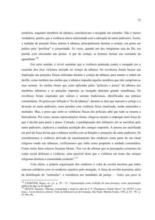 73



rendeiros, enquanto membros da tabanca, consideravam o morgado um estranho. Não é menos
verdadeiro, porém, que a violência estava relacionada com a adoração do santo padroeiro. Assim,
a tradição de punição física interna à tabanca, principalmente durante o cortejo, era posta em
prática para “purificar” a comunidade. Às vezes, quando um dos integrantes saía da fila, era
punido com chicotadas nas pernas. A par do cortejo, os homens faziam uso constante da
aguardente.146
        Em certo sentido, é crível sustentar que a violência praticada contra o morgado era a
extensão dos ritos violentos iniciado no cortejo da tabanca. Os revoltosos foram buscar sua
inspiração nas punições físicas utilizadas durante o cortejo da tabanca, para manter a ordem do
desfile, como também nas multas que a tabanca impunha àqueles membros que não cumpriam as
suas normas. As multas rituais que eram aplicadas pelos “policiais e juizes” da tabanca aos
membros infratores e as punições impostas ao morgado denotam grande semelhança. Os
revoltosos foram inspirados por valores e normas tradicionais, identificadas nas práticas
comunitárias. Os presos por infração à “lei da tabanca”, durante os dias que marcam o cortejo e a
devoção ao santo padroeiro, eram punidos com violência física ritualizada, sendo amarrados e
multados. Mas, o preso que sofre as violências físicas dos policiais sabe que tudo se resume a
brincadeiras. Por vezes, nessas representações rituais, chega-se mesmo a empregar mais força do
que é devido para punir o preso. Contudo, a predisposição dos infratores em se sacrificar pelo
santo padroeiro, explicava a imediata aceitação dos castigos impostos. A pessoa era sacrificada
em prol da força divina que a tabanca recebia com as bênçãos e proteções do santo padroeiro. Se
considerarmos a violência derivada do amotinamento dos rendeiros como parte de um ritual
religioso usado nas tabancas, verificaremos que tinha como propósito a unidade comunitária.
Como muito bem colocou Suzanne Desan, “Em vez de afirmar que as percepções existentes do
corpo social definiam a violência, seria possível dizer que a violência em torno das crenças
religiosas destruiu a comunidade existente”.147
        Com efeito, a própria organização dos rendeiros à volta da revolta mostrou que todos
estavam solidários com os rendeiros expulsos pelo morgado. A força da revolta acarretou, além
da distribuição de “sentinelas”, a resistência aos mandados da justiça – “todos que para lá

146
    CHARTIER, Roger, op. cit., p. 20 – 21: “representação como exibição de uma presença, como apresentação
pública de algo ou de alguém”.
147
    DESAN, Suzanne. “Massas, comunidade e ritual na obra de E. P. Thompson e Natale Davis”. In: HUNT, Lynn
(org.). A nova história cultural. Trad. de Jefferson Luiz de Camargo. São Paulo: Martins Fontes, 1992, p. 63 – 96; p.
87; 90 e 96.
 