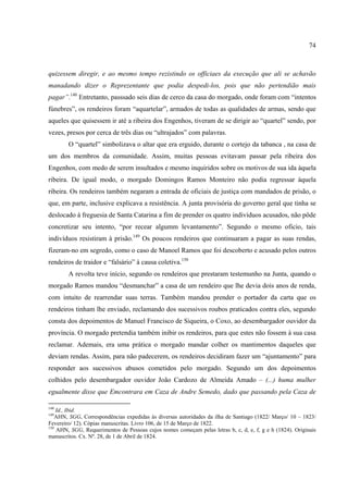 74



quizessem diregir, e ao mesmo tempo rezistindo os officiaes da execução que ali se achavão
manadando dizer o Reprezentante que podia despedi-los, pois que não pertendião mais
pagar”.148 Entretanto, passsado seis dias de cerco da casa do morgado, onde foram com “intentos
fúnebres”, os rendeiros foram “aquartelar”, armados de todas as qualidades de armas, sendo que
aqueles que quisessem ir até a ribeira dos Engenhos, tiveram de se dirigir ao “quartel” sendo, por
vezes, presos por cerca de três dias ou “ultrajados” com palavras.
        O “quartel” simbolizava o altar que era erguido, durante o cortejo da tabanca , na casa de
um dos membros da comunidade. Assim, muitas pessoas evitavam passar pela ribeira dos
Engenhos, com medo de serem insultados e mesmo inquiridos sobre os motivos de sua ida àquela
ribeira. De igual modo, o morgado Domingos Ramos Monteiro não podia regressar àquela
ribeira. Os rendeiros também negaram a entrada de oficiais de justiça com mandados de prisão, o
que, em parte, inclusive explicava a resistência. A junta provisória do governo geral que tinha se
deslocado à freguesia de Santa Catarina a fim de prender os quatro indivíduos acusados, não pôde
concretizar seu intento, “por recear algumm levantamento”. Segundo o mesmo oficio, tais
indivíduos resistiram à prisão.149 Os poucos rendeiros que continuaram a pagar as suas rendas,
fizeram-no em segredo, como o caso de Manoel Ramos que foi descoberto e acusado pelos outros
rendeiros de traidor e “falsário” à causa coletiva.150
        A revolta teve início, segundo os rendeiros que prestaram testemunho na Junta, quando o
morgado Ramos mandou “desmanchar” a casa de um rendeiro que lhe devia dois anos de renda,
com intuito de rearrendar suas terras. Também mandou prender o portador da carta que os
rendeiros tinham lhe enviado, reclamando dos sucessivos roubos praticados contra eles, segundo
consta dos depoimentos de Manuel Francisco de Siqueira, o Coxo, ao desembargador ouvidor da
província. O morgado pretendia também inibir os rendeiros, para que estes não fossem à sua casa
reclamar. Ademais, era uma prática o morgado mandar colher os mantimentos daqueles que
deviam rendas. Assim, para não padecerem, os rendeiros decidiram fazer um “ajuntamento” para
responder aos sucessivos abusos cometidos pelo morgado. Segundo um dos depoimentos
colhidos pelo desembargador ouvidor João Cardozo de Almeida Amado – (...) huma mulher
egualmente disse que Emcontrara em Caza de Andre Semedo, dado que passando pela Caza de

148
    Id., Ibid.
149
    AHN, SGG, Correspondências expedidas às diversas autoridades da ilha de Santiago (1822/ Março/ 10 – 1823/
Fevereiro/ 12). Cópias manuscritas. Livro 106, de 15 de Março de 1822.
150
    AHN, SGG, Requerimentos de Pessoas cujos nomes começam pelas letras b, c, d, e, f, g e h (1824). Originais
manuscritos. Cx. Nº. 28, de 1 de Abril de 1824.
 
