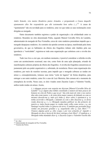 75



Andre Semedo, vira muitos Rendeiros juntos Armados, e perguntando a Cauza daquelle
ajuntamento elles lhe responderão que elle testemunha bem sabia (...).151 A causa do
“ajuntamento” não era novidade para os rendeiros, uma vez que todas as suas reclamações eram
dirigidas ao morgado.
        Outro documento também registrou o poder de organização e da solidaridade entre os
rendeiros. Reunidos no sítio denominado Pedra, segundo Manoel Carvalho Silva de Lamdim,
administrador do morgado de Pico Vermelho, cerca de vinte rendeiros pretendiam impedir que o
morgado despejasse rendeiros. Ao contrário da opinião corrente na época, manifestada pela Junta
governativa, de que os habitantes da ribeira dos Engenhos tinham sido iludidos pela sua
ignorância e “rusticidade”, registrou-se toda uma organização que culminou com a revolta dos
rendeiros.
        Tudo isso leva a crer que, em nenhum momento, é possível considerar a referida revolta
como um acontecimento ocasional, mas sim, como fruto de uma ação planejada, oriundo de
manifestações culturais próprias da ribeira dos Engenhos. A revolta dos Engenhos caracterizou-se
justamente pelo seu poder organizativo e, sobretudo, de resistência. Houve uma organização dos
rendeiros, por meio de reuniões secretas, para impedir que o morgado cobrasse as rendas em
atraso e, conseqüentemente, tomasse suas terras “corte de lugares” de forma despótica, para
entregar a um outro rendeiro, como foi o caso de Luiz Morreira, fato comum até o momento da
emergência da revolta. Nesse caso, os dois visados eram Zacarias Lopes e Valentim Varella,
ambos tendo rendas em atraso. Assim,
                        (...) algumas peçoas sem suspeita me diçeram [Manoel Carvalho Silva de
                        Landim152] q.e alguns dias tinhão constituído o numero de huns poucos de
                        homens no citio de Pedra e que no pr.º dia erão mais de vinte e nos outros
                        dias não eram tantos; e de noite fazia major numero de falando eu com os
                        mesmos deserão-me q. tudo q.to tinha q. dizer sobre o ajuntam.to q. ia
                        tenha escrevido o Morgado, e falando eu com o dito Zacarias q. se devia
                        renda disse-me q. (...) o Morgado mandou publicar no dia primeiro de
                        janeiro q. todos foçem pagar as rendas tanto velho como novas, e q. em
                        Santiago reçebia todos os gêneros da terra; E também que pertendia fazer
                        rendas em porçones grandes e q. suspeitarão elles q. Luis Morr.ª 153.
                        Tomava alguma parte q. elles ocupa e por isso armarão pª. impedir o
                        Morgado no dia q. havia de hir fazer entrega a Luiz Morrª.; E tambem q. o
                        Morgado tinha mandado dizer q. o Zacarias Lopes e Valentim Varella não

151
    Id., Ibid.
152
    Administrador do morgadio de Pico Vermelho.
153
    Tenente dos Portos.
 
