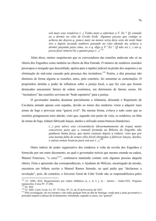 76



                          erã mais seus rendeiros (...) Tenho maiz a enformar a V. Ex ª. Q. estando
                          eu a dormir no citio de Covão Grde. Algumas peçoas que comigo se
                          achava me deçera q. pouco maiz ou menos seria doze oras da noite hum
                          tiro e depois tocando tamboro parando no citio ahonde me achava a
                          dormir paçando para cima; so o q. digo a V.ª Ex ª. Q não sei (...) ate q.
                          possa fazer temerei he o quanto poço (...).154

        Além disso, muitos suspeitavam que os convocadores das reuniões andavam não só na
ribeira dos Engenhos como também na ribeira da Boa Entrada. O número de rendeiros reunidos
preocupou o morgado que desconfiado, apelou para a rapidez judicial na prisão dos suspeitos e na
eliminação do mal-estar causado pela presença dos incitadores.155 Porém, a dita presença não
diminuiu de forma alguma as reuniões, antes, pelo contrário, fez aumentar as contestações. O
proprietário detinha o poder de influência sobre a justiça local, o que fez com que fossem
destacados unicamente fatores de ordem econômica, em detrimento de fatores socais. Os
“incitadores” das reuniões serviram de “bode espiatório” para a justiça.
        O governador mandou desarmar parcialmente a infantaria, deixando o Regimento de
Cavalaria armado apenas com espadas, devido ao temor dos rendeiros virem a adquirir mais
armas de fogo e provocar uma “guerra civil”. Da mesma forma, evitava a todo custo que as
reuniões grangeassem mais adesão, visto que, segundo este ponto de vista, os rendeiros, na falta
de armas de fogo, tinham fabricado lanças, dardos e utilizado armas brancas (bandeiras).
                          (...) pois talvez esta circunstância (desarmamamento da tropa) muito
                          concorrese para que a reuniaõ formada na Ribeira do Engenho não
                          ganhasse huma força, que muito custasse depois a reduzir, visto que por
                          esta mesma falta de armas elles foraõ obrigados a fabricar lanças, dardos,
                          e outras armas brancas para seu uso (...).156

        Outro indício do poder organizativo dos rendeiros à volta da revolta dos Engenhos é
fornecido por um outro documento, no qual o governador noticia que mesmo estando na cadeia,
Manoel Francisco, “o coxo”157, continuava mantendo contato com algumas pessoas daquela
ribeira. Feita a apreensão das correspondências, o Ajudante de Milícias, encarregado da missão,
encontrou um bilhete escrito a Manoel Ramos Semedo, no qual pedia que “declarasse a
revolução”, pois, do contrário, o Governo Geral de Cabo Verde não se responsabilizava pelos
154
     Cf. AHN, SGG, Requerimentos por ordem alfabética (a, c, d, f, j, n) – Janeiro – Junho/1822. Originais
manuscritos. Caixa Nº. 27 (M).
155
    Id., Ibid.
156
    Cf. AHU, Cabo Verde, Cx. Nº. 72/ Doc. Nº. 21, de 22 de Fevereiro de 1823.
157
    Pela investigação, ele era europeu e não tinha qualquer bem na ilha de Santiago, sendo para a junta governativa o
principal suspeito (cabeça) do levantamento, intitulando, segundo os autos, seu “general”.
 
