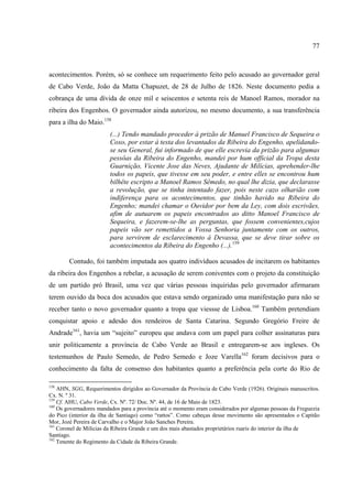 77



acontecimentos. Porém, só se conhece um requerimento feito pelo acusado ao governador geral
de Cabo Verde, João da Matta Chapuzet, de 28 de Julho de 1826. Neste documento pedia a
cobrança de uma dívida de onze mil e seiscentos e setenta reis de Manoel Ramos, morador na
ribeira dos Engenhos. O governador ainda autorizou, no mesmo documento, a sua transferência
para a ilha do Maio.158
                        (...) Tendo mandado proceder à prizão de Manuel Francisco de Sequeira o
                        Coxo, por estar á testa dos levantados da Ribeira do Engenho, apelidando-
                        se seu General, fui informado de que elle escrevia da prizão para algumas
                        pessôas da Ribeira do Engenho, mandei por hum official da Tropa desta
                        Guarnição, Vicente Jose das Neves, Ajudante de Milícias, aprehender-lhe
                        todos os papeis, que tivesse em seu poder, e entre elles se encontrou hum
                        bilhête escripto a Manoel Ramos Sêmedo, no qual lhe dizia, que declarasse
                        a revolução, que se tinha intentado fazer, pois neste cazo olharião com
                        indiferença para os acontecimentos, que tinhão havido na Ribeira do
                        Engenho; mandei chamar o Ouvidor por bem da Ley, com dois escrivães,
                        afim de autuarem os papeis encontrados ao ditto Manoel Francisco de
                        Sequeira, e fazerem-se-lhe as perguntas, que fossem convenientes,cujos
                        papeis vão ser remettidos a Vossa Senhoria juntamente com os outros,
                        para servirem de esclarecimento á Devassa, que se deve tirar sobre os
                        acontecimentos da Ribeira do Engenho (...).159

        Contudo, foi também imputada aos quatro indivíduos acusados de incitarem os habitantes
da ribeira dos Engenhos a rebelar, a acusação de serem coniventes com o projeto da constituição
de um partido pró Brasil, uma vez que várias pessoas inquiridas pelo governador afirmaram
terem ouvido da boca dos acusados que estava sendo organizado uma manifestação para não se
receber tanto o novo governador quanto a tropa que viessse de Lisboa.160 Também pretendiam
conquistar apoio e adesão dos rendeiros de Santa Catarina. Segundo Gregório Freire de
Andrade161, havia um “sujeito” europeu que andava com um papel para colher assinaturas para
unir politicamente a província de Cabo Verde ao Brasil e entregarem-se aos ingleses. Os
testemunhos de Paulo Semedo, de Pedro Semedo e Joze Varella162 foram decisivos para o
conhecimento da falta de consenso dos habitantes quanto a preferência pela corte do Rio de

158
    AHN, SGG, Requerimentos dirigidos ao Governador da Província de Cabo Verde (1926). Originais manuscritos.
Cx. N. º 31.
159
    Cf. AHU, Cabo Verde, Cx. Nº. 72/ Doc. Nº. 44, de 16 de Maio de 1823.
160
    Os governadores mandados para a província até o momento eram considerados por algumas pessoas da Freguezia
do Pico (interior da ilha de Santiago) como “rattos”. Como cabeças desse movimento são apresentados o Capitão
Mor, Jozé Pereira de Carvalho e o Major João Sanches Pereira.
161
    Coronel de Milicias da Ribeira Grande e um dos mais abastados proprietários ruaris do interior da ilha de
Santiago.
162
    Tenente do Regimento da Cidade da Ribeira Grande.
 