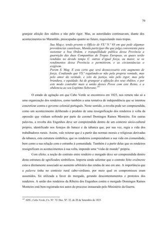 79



granjear afeição dos súditos e não pelo rigor. Mas, as autoridades continuavam, diante dos
acontecimentos no Maranhão, preocupadas quanto ao futuro, requisitando mais tropas.
                           Sua Mag.e, tendo prsente o Officio de VS.ª N.º 83 em que pede algumas
                           providencias cautelosas, Manda participar-lhe que julga conveniente para
                           sustentar a boa Ordem, e tranquillidade publica dessa Província a
                           guarnição das duas Companhias de Tropas Europeas, as quaes serão
                           rendidas no devido tempo C. outras d’igual força, ou maior, se os
                           rendimentos dessa Província o permittirem, e as circunstâncias o
                           exigirem.
                           Porem S. Mag. E esta certo que será desnecessario este augmento de
                           força, Confiando que VS.ª regulando-se não pela propria vontade, mas
                           pelo amor da verdade, e zelo da justiça, não pelo rigor, mas pela
                           brandura, e equidade, há de grangear a affeição dos seus sbditos, e por
                           este modo contrahir mais a união desses Povos com este Reino, e a
                           obdiencia ao seu Legitimo Soberano.167

           O estado de agitação em que Cabo Verde se encontrava em 1823, nos remete não só a
uma organização dos rendeiros, como também a uma tentativa de independência que se intentou
concretizar contra o governo colonial português. Neste sentido, a revolta pode ser compreendida,
como um acontecimento deliberado e produto de uma ressignificação dos rendeiros à volta da
opressão que vinham sofrendo por parte do coronel Domingos Ramos Monteiro. Em outras
palavras, a revolta dos Engenhos deve ser compreendida dentro de um contexto sócio-cultural
próprio, identificado nos festejos do batuco e da tabanca que, por sua vez, regia a vida dos
trabalhadores rurais. Assim, vale reiterar que é a partir das normas morais e religiosas derivadas
da tabanca, esta estrutura simbólica, que os rendeiros compreendiam a sua vida em comunidade,
bem como a sua relação com o estranho à comunidade. Também é a partir delas que os rendeiros
ressignificam os acontecimentos à sua volta, impondo uma “visão de mundo” própria.
           Com efeito, a noção do contrato entre rendeiro e morgado deve ser compreendida dentro
desta estrutura de sgnificados simbólicos. Importa ainda salientar que o contrato feito oralmente
estava diretamente associado ao aumento arbitrário das rendas de ano em ano. A importância que
a palavra tinha no contexto rural cabo-verdiano, por meio qual os compromissos eram
assumidos, foi utilizada a favor do morgado, gerando descontentamentos e protestos dos
rendeiros. A união dos rendeiros da Ribeira dos Engenhos contra o morgado Domingos Ramos
Monteiro está bem registrada nos autos do processo instaurado pelo Ministério da Guerra.


167
      AHU, Cabo Verde, Cx. Nº. 72/ Doc. Nº. 32, de 20 de Setembro de 1823.
 