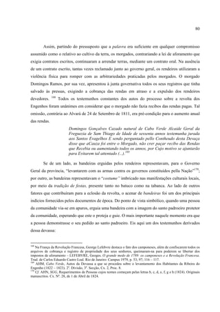 80



        Assim, partindo do pressuposto que a palavra era suficiente em qualquer compromisso
assumido como o relativo ao cultivo da terra, os morgados, contrariando a lei de aforamento que
exigia contratos escritos, continuaram a arrendar terras, mediante um contrato oral. Na ausência
de um contrato escrito, tantas vezes reclamado junto ao governo geral, os rendeiros utilizaram a
violência física para romper com as arbitrariedades praticadas pelos morgados. O morgado
Domingos Ramos, por sua vez, apresentou à junta governativa todos os seus registros que tinha
salvado às pressas, exigindo a cobrança das rendas em atraso e a expulsão dos rendeiros
              168
devedores.          Todos os testemunhos constantes dos autos do processo sobre a revolta dos
Engenhos foram unânimes em considerar que o morgado não fazia recibos das rendas pagas. Tal
omissão, contrária ao Alvará de 24 de Setembro de 1811, era pré-condição para o aumento anual
das rendas.
                         Domingos Gonçalves Cazado natural de Cabo Verde Alcaide Geral da
                         Freguezia de Sam Thiago de Idade de sessenta annos testemunha jurada
                         aos Santos Evagelhos E sendo perguntado pello Contheudo desta Devaça
                         disse que aCauza foi entre o Morgado, não crer paçar recibo das Rendas
                         que Recebia ou aumentando todos os annos, por Cujo motivo se ajuntarão
                         para Evitarem tal attentado (...).169

        Se de um lado, as bandeiras erguidas pelos rendeiros representavam, para o Governo
Geral da província, “levantarem com as armas contra os governos constituídos pella Nação”170;
por outro, as bandeiras representavam o “costume” imbricado nas manifestações culturais locais,
por meio da tradição de festas, presente tanto no batuco como na tabanca. Ao lado de outros
fatores que contribuíram para a eclosão da revolta, o acenar de bandeiras foi um dos principais
indícios fornecidos pelos documentos de época. Do ponto de vista simbólico, quando uma pessoa
da comunidade via-se em apuros, erguia uma bandeira com a imagem do santo padroeiro protetor
da comunidade, esperando que este o proteja e guie. O mais importante naquele momento era que
a pessoa demonstrasse o seu pedido ao santo padroeiro. Eis aqui um dos testemunhos derivados
dessa devassa:


168
    Na França da Revolução Francesa, George Lefebvre destaca o fato dos camponeses, além de confiscarem todos os
arquivos de cobrança e registro de propriedade dos seus senhores, queimaram-na para poderem se libertar dos
impostos de aforamento – LEFEBVRE, Geoges. O grande medo de 1789: os camponeses e a Revolução Francesa.
Trad. de Carlos Eduardo Castro Leal. Rio de Janeiro: Campus 1979, p. 53; 97; 116 – 117.
169
    AHM, Cabo Verde, Autos da Devassa a que se procedeu sobre o levantamento dos Habitantes da Ribeira do
Engenho (1822 – 1823). 2a. Divisão, 3a. Secção, Cx. 2, Proc. 8.
170
    Cf. AHN, SGG, Requerimentos de Pessoas cujos nomes começam pelas letras b, c, d, e, f, g e h (1824). Originais
manuscritos. Cx. Nº. 28, de 1 de Abril de 1824.
 