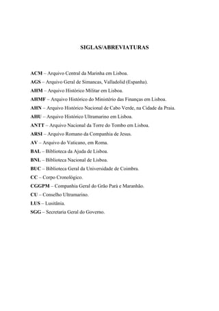 SIGLAS/ABREVIATURAS



ACM – Arquivo Central da Marinha em Lisboa.
AGS – Arquivo Geral de Simancas, Valladolid (Espanha).
AHM – Arquivo Histórico Militar em Lisboa.
AHMF – Arquivo Histórico do Ministério das Finanças em Lisboa.
AHN – Arquivo Histórico Nacional de Cabo Verde, na Cidade da Praia.
AHU – Arquivo Histórico Ultramarino em Lisboa.
ANTT – Arquivo Nacional da Torre do Tombo em Lisboa.
ARSI – Arquivo Romano da Companhia de Jesus.
AV – Arquivo do Vaticano, em Roma.
BAL – Biblioteca da Ajuda de Lisboa.
BNL – Biblioteca Nacional de Lisboa.
BUC – Biblioteca Geral da Universidade de Coimbra.
CC – Corpo Cronológico.
CGGPM – Companhia Geral do Grão Pará e Maranhão.
CU – Conselho Ultramarino.
LUS – Lusitânia.
SGG – Secretaria Geral do Governo.
 