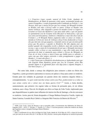 81



                          (...) Francisco Lopes cazado, natural de Cabo Verde, Ajudante de
                          Bombardeiros, de Idade de quarenta e dois annos, testemunha jurada aos
                          santos Evangelhos, e sendo preguntado pello Contheudo na Petição (...) na
                          Devaça, disse que o motivo foi por que era costume, do Morgado levantar
                          as Rendas com todo o Exceço todos os annos, Cobrar as Rendas com
                          munta violência, athe chegando a pontos de mandar Cortar os Lugares e
                          Levantar as Cazas dos Rendeiros e que mais nada sabia, e que em quanto
                          ao ajuntamento esse he Costume nesta Ilha fazer-se huma festa, e que por
                          isso entra em brincadeiras, Tambores e Bandeiras e mais não disse nem do
                          Costume (...) O Morgado Ramos augmenta todos os annos as rendas, e
                          manda-as Cobrar por meio de violença e força Como desfazendo as Cazas
                          dos que não tem com que paguem, e tomando outros ter que encontra pello
                          preço que lhe parece, e quando os Rendeiros lhe dão alguma joas em
                          penhor quando vão resgatallas recebe o dinheiro, mais não restetue mais
                          as joas, e que a cauza do Levantamento foi por que o Morgado tencionava
                          mandar colher a força os seus mantimentos, e que elles então para não
                          morrerem de fome se ajuntarão para rebater o Exceço do Morgado no
                          Cazo de vir tirar á força a única Couza que tinhão para se subsistir, e
                          outro sim que elles sempre estiverão e estão promptamente a pagar as
                          Rendas (...) e mais não disse (...)
                          (...) não Consta que os Rendeiros dezobedeseçem as Authoridades pois que
                          sem Ergerão huma Bandeira porem que isso he Costume, nesta Ilha
                          quando algum se vê afrontado fazer esta digo festa a alguma Imagem, e
                          isar huns Lenços (...).171

        Por outro lado, desde o começo das diligências para restaurar a odem na ribeira dos
Engenhos, a junta governativa apresentou-se receosa em aplicar a força para conter os rendeiros.
Grande parte dos soldados da guarnição era parente direto dos rendeiros daquela ribeira e,
conseqüentemente, “os quês vendo marchar armas contra seus Paes, podem tentar-se a voltar as
suas armas contra nós e entrar mos em huma guerra Civil”.172 Assim, a Junta decidiu,
unanememente, que primeiro iria esgotar todas as formas de persuasão para, só em última
instância, usar a força. Para tal, foi dirigido um oficio ao bispo de Cabo Verde, implorando para
que disponibilizasse os padres mais influentes do interior da ilha de Santiago, a fim de convencer
os rendeiros. Assim, para tal, foram designados o Cônego Matheus Gonçalves Varella, vigário de
Santa Catarina, Custodio Roiz Cabral e o Sargento Mór Francisco de Barros de Oliveira.173


171
    AHM, Cabo Verde, Autos da Devassa a que se procedeu sobre o levantamento dos Habitantes da ribeira do
Engenho (1822 – 1823). 2 ª. Divisão, 3 ª. Secção, Cx. 2, Proc. 8. Está bem presente a união dos rendeiros da ribeira
dos Engenhos contra o morgado Domingos Ramos Monteiro.
172
    Id., Ibid.
173
    Após o recebimento de um ofício do Bispo de Cabo Verde, datada de 10 de Maio de 1822, a Junta de Governo
vem, por meio de um outro ofício de 11 de Maio de 1882, felicitar o mesmo pelas deligências no sentido de persuadir
 