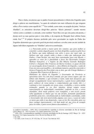 82



        Para a Junta, era preciso que os padres fossem pessoalmente à ribeira dos Engenhos para
dirigir a palavra aos manifestantes, “os quais de ordinario tem mais influencia do que ninguem
sobre o Povo rustico como aquelle he”.174 Em verdade, como eram, na acepção da junta, “rústicos
illudidos”, os emissários deveriam dirigir-lhes palavras “dóceis paternais”, usando mesmo
valores como a caridade e a amizade, como também “fazer-lhes crer que esta junta está pronta, e
dezeja ouvir as suas queixas para à vista dellas, e da resposta do Morgado fazer arbitrar huma
renda fixa”.175 O próprio discurso proferido pelo novo governador na região da Pinha dos
Engenhos demonstra que o governo geral da província analisou a revolta como um ato isolado de
alguns indivíduos enganados ou “illudidos” pela nova constituição.
                        (...) Parecendo porém a maior parte dos votantes, que para melhor se
                        conseliár o animo daquella gente era bom dirigirlhes a palavra pella boca
                        de Padres, que tanta influençia tem sobre o povo, por mais rude, ou
                        bárbaro que seja, propôs então a Junta a todos que indicassem dois
                        Padres, e hum Secular, dos mais bem conseituados para esta Missão, e
                        apurados os votos foi a pluralidade a favor dos Reverendos Conegos
                        Matheus Gonçalves, e o Vigário da dita Ribeira Custodio Rodrigues
                        Cabral e o Sargento Mor Francisco de Barros Cardozo, os quaes deverão
                        ser encarregados desta Comissão (...) fui á Ribeira do Engenho, e andei de
                        Caza em caza a persuadillos, e de nenhuma maneira, quizerão concordar a
                        hirem á Freguezia dos Picos falar com os dois, que são Cônego Matheos, e
                        o Sargento Mor Francisco de Barros (...)
                        Habitantes da ribeira do Engenho, o Governador da Província se
                        aprezentou entre Voz sem força armada, por que estava seguro, que vós
                        tínheis sido illudidos, e que tornados á razão, nada mais dezejaveis, que
                        derigir socegadamente vossas reprezentações, a quem tivesse authoridade
                        para conhecer de vossa justiça o comportamento que tendes tido (...)
                        continuai a viver socegados em vossas cazas, e trabalhos, e tereis a minha
                        estimação; quando se vos fizer injustiça, deregi sempre vossas
                        reprezentações ás Authoridades constituídas, conforme as Leis, e sereis
                        attendidos, deste modo podereis viver tranqüilos, e sem receio, porem
                        sabei igualmente os limites que vós são devidos, formando ajuntamento
                        prohibidos pelas leis, e desobedecendo ás Authoridades constituídas, então
                        o Governador não terá mizericórdia alguma com vosco, e uzará de todos
                        os meios que estão á sua despozição, e que as leis lhe concedem, para vos
                        fazer castigar rigorozamente, e de hum modo tal, que sirva de exemplo
                        para vós todos, e para vossos futuros descendentes (...).176

os rendeiros levantados – AHN, SGG, Correspondências expedidas às diversas autoridades da ilha de Santiago
(1822/ Março/ 10 – 1823/ Fevereiro/ 12). Cópias manuscritas. Livro 106.
174
    AHN, SGG, Correspondências expedidas às diversas autoridades da ilha de Santiago (1822/ Março/ 10 – 1823/
Fevereiro/ 12). Cópias manuscritas. Livro 106, de 6 de Maio de 1822.
175
    Id., Ibid.
176
    Cf. AHU, Cabo Verde, Cx. Nº. 072/ Doc. Nº. 34, de 17 de Abril de 1823.
 