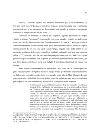 83




        Todavia, a resposta negativa dos rendeiros demonstrou que, se tal interpretação do
Governo Geral fosse verdadeira, os emissários instruídos minunciosamente para se comunicar
com os rendeiros, teriam sucesso no ato da persuasão. Mas, isto não se registrou, o que permite
considerar as influências das tradições locais.
        Outrossim, os habitantes da Ribeira dos Engenhos, segundo depoimento do próprio
vigário, já estavam “aborecidos”, respondendo com pouca atenção e respeito aos padres, que
conviviam com eles há mais de dez anos. Segundo os autos da devassa: “(...) No tempo em que se
devassara os rendeiros todos daquella Ribeira, que já dantes se tinhão armado, unirão-se e ligarão
amutinadamente de tal sorte que desde aquele tempo, ninguem mais pode emtrar na sua
povoação, sem licença delles, sobre penna de ser insultado, maltratado, e até com todo o risco de
vida (...)”177Constata-se, pelo discurso proferido pelo governador geral de Cabo Verde e pelos
poucos diálogos dos rendeiros com os padres que detinham grande influência sobre o povo, que
por detrás destas contestações havia uma tradição de resistência, identificada no batuco e na
tabanca.
        Neste sentido, o Governo Geral da província de Cabo Verde, face à violência praticada
pelos rendeiros contra o morgado e oficiais de justiça, decidiu que doravante investiria unicamnte
no diálogo com os rendeiros. Além disso, o governador geral, João da Matta Chapuzet, levando
em consideração a dificuldade de acesso ao interior da ilha, pelo seu relevo muito montanhoso e
pela dispersão das casas, manifestou a dificuldade na execução de ordem de prisão.
                          (...) Em quanto á força Miliciana auxiliar da primeira Linha, considerada
                          a índole destes Habitantes, e a maneira por que se acha povoada a Capital
                          da Província; que sendo em extremo montanhosa, se encontrão por isso
                          cazas espalhadas em diverças distancias nas fraldas das montanhas, aonde
                          correm as ribeiras; he por isso indispensavel continuar a mesma
                          organização dos Corpos de Milícias, sem que sejão armados; sendo o
                          unico meio de conservar estes Habitantes sempre em Obdiencia, e
                          subordinação aos seus superiores, e civilizarem-se pela óbrigação, que
                          tem de fazer o Serviço na villa da Praia, aonde nessa occasião são
                          armadas as Milícias, que entrão em serviço (...) não lhes sendo tal serviço
                          pezado, não só por que os dous Regimentos de Milícias de Infantaria, e o
                          de Cavallaria, abrangem toda a população masculina da Ilha (Santiago);

177
    AHM, Cabo Verde, Autos da Devassa a que se procedeu sobre o levantamento dos Habitantes da ribeira do
Engenho (1822 – 1823). 2 ª. Divisão, 3 ª. Secção, Cx. 2, Proc. 8. Sobre essa tradição de resistência conferir ainda –
AHU, Cabo Verde, Cx. 060/ Doc. Nº. 3, de 24 de Janeiro de 1812;//Cx 060/ Doc. Nº. 11, de 23 de Março de 1812;//
Cx. 061/ Doc. Nº. 29, de 27 de Março de 1813;// Cx. 061/ Doc. Nº. 35, de 14 de Abril de 1813;// Cx. 061/ Doc. Nº.
35, de 25 de Maio de 1813.
 
