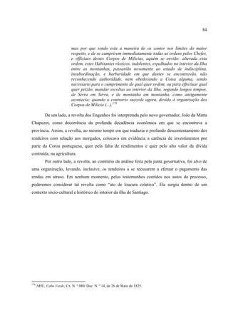 84



                            mas por que sendo esta a maneira de os conter nos limites do maior
                            respeito, e de se cumprirem immediatamente todas as ordens pelos Chefes,
                            e officiaes destes Corpos de Milícias, aquém se envião: alterada esta
                            ordem, estes Habitantes rústicos, indolentes, espalhados no interior da Ilha
                            entre as montanhas, passarião novamente ao estado de indisciplina,
                            insubordinação, e barbaridade em que dantes se encontravão, não
                            reconhecendo authoridade, nem obedecendo a Coisa alguma, sendo
                            necessario para o cumprimento de qual quer ordem, ou para effectuar qual
                            quer prizão, mandar escoltas ao interior da Ilha, segundo longos tempos,
                            de Serra em Serra, e de montanha em montanha, como antigamente
                            acontecia; quando o contrario succede agora, devido á organização dos
                            Corpos de Milícia (...).178

           De um lado, a revolta dos Engenhos foi interpretada pelo novo governador, João da Matta
Chapuzet, como decorrência da profunda decadência econômica em que se encontrava a
província. Assim, a revolta, ao mesmo tempo em que traduzia o profundo descontentamento dos
rendeiros com relação aos morgados, colocava em evidência a carência de investimentos por
parte da Coroa portuguesa, quer pela falta de rendimentos e quer pelo alto valor da dívida
contraída, na agricultura.
           Por outro lado, a revolta, ao contrário da análise feita pela junta governativa, foi alvo de
uma organização, levando, inclusive, os rendeiros a se recusarem a efetuar o pagamento das
rendas em atraso. Em nenhum momento, pelos testemunhos contidos nos autos do processo,
poderemos considerar tal revolta como “ato de loucura coletiva”. Ela surgiu dentro de um
contexto sócio-cultural e histórico do interior da ilha de Santiago.




178
      AHU, Cabo Verde, Cx. N. º 080/ Doc. N. º 14, de 26 de Maio de 1825.
 