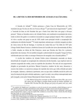85



      III. A REVOLTA DOS RENDEIROS DE ACHADA FALCÃO (1841)




        A fazenda de Achada179 Falcão pertenceu a Santa Casa de Misericórdia até 1829,
momento em que Nicolau dos Reis da Fonseca Borges180, por meio de um requerimento181, pediu
a “remissão de duas ou três fazendas das que a Santa Casa tinha feito esta graça a diverças
pessoas”. Dentre as fazendas estava a de Achada Falcão, sem rendimento na produção das terras,
tendo os donos dos gados e os rendeiros recusando-se a pagar qualquer imposto. Mas o suplicante
só viria a receber esta graça no ano de 1829, tendo como principal missão a recuperação dos
rendimentos da referida fazenda.182 É ainda importante salientar que o referido morgado era dono
de várias terras da ilha de Santiago. A escritura de venda feita aos 9 de Julho de 1827 pelo
Cônego Simão Duarte Ferreira a Ambrósio Gomes de Carvalho das terras deonominadas de Bica
e Gallé, situadas na ribeira de São Francisco, atesta que Nicolau dos Reis foi o primeiro
proprietário das mesmas. Ele era também morgado e administrador do morgadio Tanque de Nora,
satisfazendo para isso todos os encargos financeiros do morgadio com a fazenda pública.183
        A revolta dos rendeiros de Achada Falcão estava diretamente associada ao desejo
desenfreado do morgado na recuperação dos redimentos da dita fazenda, o que implicou tanto no
aumento exagerado das rendas, como na expulsão dos devedores. Por meio de um requerimento
dirigido ao governador da província, Manoel Gonçalves, rendeiro há dez anos, denunciou o
excesso das rendas e as sucessivas ameaças de expulsão das terras que vinha sofrendo por parte
do morgado. Ademais, a denúncia é pertinente, uma vez que todo o trabalho inicial do cultivo da
terra foi desenvolvido pelo referido suplicante, o qual viu todo o seu esforço menosprezado tanto
pelo morgado, como pela Câmara Municipal de Santa Catarina. Assim,
                         (...) Diz Manoel Gonçalves morador na Boa Ventura desta Ilha, que avera
                         dez annos que elle Supp.te arendou huma porção de mattas maninho, ao
                         Capitão Mor Nicolau Dos Reis Borges por preço de quatro mil reis, onde

179
    Ao contrário da chapada que é uma planice no meio da encosta de uma montanha, achada distingue-se por ser
uma superfície plana e inclinada, delimitada por rochas abruptas e situada no alto de uma elevação montanhosa.
180
     Juiz ouvidor geral de Cabo Verde e intendente da polícia em 1823, tendo inclusive substituído o governador
geral. Posteriormente ocupou o cargo de Capitão Mór, residente na vila da Praia. Sobre a família Dos Reis Borges
em Cabo Verde, ver: www.reisborges.net
181
    Infelizmente não despomos da data precisa do requerimento.
182
    AHN, SGG, Requerimentos sem entrada e data. Originais manuscritos. Cx. nº. 27, s/d.
183
    AHN, SGG, Correspondências recebidas das Administrações de diversos Concelhos do país (Setembro 1842 –
Fevereiro 1844). Originais e cópias manuscritas. Cx. N. º 122.
 