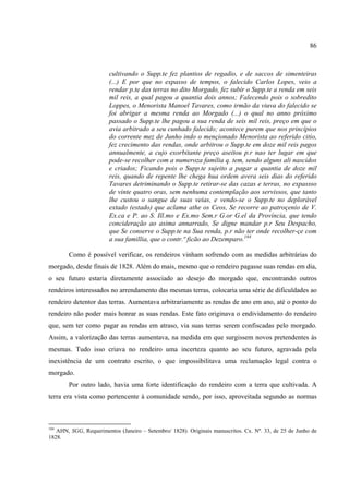 86



                        cultivando o Supp.te fez plantios de regadio, e de saccos de simenteiras
                        (...) E por que no expasso de tempos, o falecido Carlos Lopes, veio a
                        rendar p.te das terras no dito Morgado, fez subir o Supp.te a renda em seis
                        mil reis, a qual pagou a quantia dois annos; Falecendo pois o sobredito
                        Loppes, o Menorista Manoel Tavares, como irmão da viuva do falecido se
                        foi abrigar a mesma renda ao Morgado (...) o qual no anno próximo
                        passado o Supp.te lhe pagou a sua renda de seis mil reis, preço em que o
                        avia arbitrado a seu cunhado falecido; acontece purem que nos princípios
                        do corrente mez de Junho indo o mençionado Menorista ao referido citio,
                        fez crecimento das rendas, onde arbitrou o Supp.te em doze mil reis pagos
                        annualmente, a cujo exorbitante preço aseitou p.r nao ter lugar em que
                        pode-se recolher com a numeroza família q. tem, sendo alguns ali nascidos
                        e criados; Ficando pois o Supp.te sujeito a pagar a quantia de doze mil
                        reis, quando de repente lhe chega hua ordem avera seis dias do referido
                        Tavares detriminando o Supp.te retirar-se das cazas e terras, no expassso
                        de vinte quatro oras, sem nenhuma contemplação aos servissos, que tanto
                        lhe custou o sangue de suas veias, e vendo-se o Supp.te no deplorável
                        extado (estado) que aclama athe os Ceos, Se recorre ao patroçenio de V.
                        Ex.ca e P. ao S. Ill.mo e Ex.mo Sem.r G.or G.el da Província, que tendo
                        concideração ao asima annarrado, Se digne mandar p.r Seu Despacho,
                        que Se conserve o Supp.te na Sua renda, p.r não ter onde recolher-çe com
                        a sua famillia, que o contr.º ficão ao Dezemparo.184

        Como é possível verificar, os rendeiros vinham sofrendo com as medidas arbitrárias do
morgado, desde finais de 1828. Além do mais, mesmo que o rendeiro pagasse suas rendas em dia,
o seu futuro estaria diretamente associado ao desejo do morgado que, encontrando outros
rendeiros interessados no arrendamento das mesmas terras, colocaria uma série de dificuldades ao
rendeiro detentor das terras. Aumentava arbitrariamente as rendas de ano em ano, até o ponto do
rendeiro não poder mais honrar as suas rendas. Este fato originava o endividamento do rendeiro
que, sem ter como pagar as rendas em atraso, via suas terras serem confiscadas pelo morgado.
Assim, a valorização das terras aumentava, na medida em que surgissem novos pretendentes às
mesmas. Tudo isso criava no rendeiro uma incerteza quanto ao seu futuro, agravada pela
inexistência de um contrato escrito, o que impossibilitava uma reclamação legal contra o
morgado.
        Por outro lado, havia uma forte identificação do rendeiro com a terra que cultivada. A
terra era vista como pertencente à comunidade sendo, por isso, aproveitada segundo as normas



184
   AHN, SGG, Requerimentos (Janeiro – Setembro/ 1828). Originais manuscritos. Cx. Nº. 33, de 25 de Junho de
1828.
 