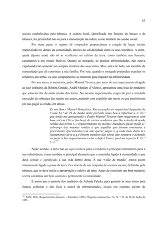 87



sociais estabelecidas pela tabanca. A cultura local, identificada nos festejos do batuco e da
tabanca, foi primordial não só para a manutenção da ordem, como também da coesão social.
        Por outra parte, o regime de compadrio proporcionou a criação de laços sociais
imprescindíveis dentro da comunidade, através da solidariedade entre os seus membros. A entre-
ajuda (djunta mon) não só se verificava no cultivo da terra, como também nos funerais,
casamentos e nos rituais festivos. Quanto ao morgado, ao praticar arbitrariedades, não estava
expulsando tão somente um simples rendeiro das suas terras. Mas, antes de tudo, um membro da
comunidade que ali constituiu a sua família. Por isso, quando o morgado pretendeu expulsar os
rendeiros das terras, os seus companheiros se reuniram para impedir tal arbitrariedade.
        Por seu turno, o menorista, padre Manoel Tavares, por meio de um requerimento dirigido
ao juiz ordinário da Ribeira Grande, André Mendes d’Afonso, apresentou uma lista de rendeiros
que estavam lhe devendo rendas das terras. No mesmo requerimento exigiu do juiz a imediata
execução da cobrança das rendas em atraso, punindo com expulsão das terras os que persistissem
em não pagar as rendas em atraso.
                        Ex.mo Sem.r Manoel Gonçalves. Em execução ao respeitável despacho de
                        Vossa Ex.ª de 28 de Junho deste prezente anno Sou a Informar a V. Ex.ª
                        que tendo me aprezentado o Padre Manoel Tavares hum requerem.to com
                        hum rol em Cluzo (incluso) de varios rendeiros que lhe estavão devendo
                        rendas das terras (...) requeremdome no mesmo: mandacçe pasar modo p.ª
                        cobrança das mesmas rendas e que aquelles que fossem renetentes e
                        prezestentes (persistentes) em não querer pagar o q cada hum Justa m.e
                        (justamente) deve a q.e fossem espulços das terras que ocupava e achando
                        eu justo o Seu requerimento assim o deferi Com o qual me reporto V. Ex.ª
                        (...).185

        Neste sentido, a terra não só representava para o rendeiro o principal instrumento para a
sua subsistência, como também o principal elemento que o mantinha ligado à comunidade e que
dava sentido e significado à sua vida dentro desta. A sua “visão de mundo” estava assim
intimamente ligada a posse da terra. Era através de um conjunto de normas sociais, definidas pela
tabanca, que se dava início a apropriação e cultivo da terra. Antes de constituir um bem material,
a terra constituía um bem simbólico pertencente à comunidade.
        É assim que a maioria dos rendeiros de Achada Falcão, para garantir as suas terras para
futuras colheitas e não ficar à mercê de arbitrariedades, exigiu um contrato escrito de

185
   AHN, SGG, Requerimentos (Janeiro – Setembro/ 1828). Originais manuscritos. Cx. N. º 33, de 28 de Junho de
1828.
 