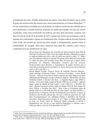 88



arrendamento das terras. Também denunciaram que apenas “meia dúzia de homens que se achão
de posse dos terrenos desta Ilha terrenos que a maior parte pertencem as Camaras Monicipais”.186
Em um requerimento consultado para esta pesquisa, os rendeiros mostravam que, sabendo que as
terras pertenciam à Fazenda Nacional, poderiam ser melhor aproveitadas sem que eles fossem
sacrificados, como vinha acontecendo. Os rendeiros, por meio deste documento, exigiram, com
base na Carta de Lei de 20 de dezembro de 1837, contratos por escrito que trouxessem o selo de
quarenta reis, confirmando o registro do arrendamento feito. Exigiam ainda do Governo Geral de
Cabo Verde, um contrato por escrito que desse suporte e, principalmente, garantia contra as
arbitrariedades do morgado. Além disso, requeriam uma cópia dos contratos, assim como a
confirmação da lei de arrendamento em vigor.
                        Dizem Parte dos Moradores do Concelho de Santa Catarina desta Ilha de
                        Santiago Província de Cabo Verde que pagão Rendas a Morgados os quais
                        os supp.tes julgão que elles o não são pello que pação a expor ª V.ª Mag.ª
                        por esta Suprema Justiça o seguinte há apenas meia dúzia de homens que
                        se achão de posse dos terrenos desta Ilha terrenos que a maior Parte
                        pertencem as Câmaras Monocipais terrenos que he pressizo
                        Comservvallos para Rosintos e Logradouros de gados terrenos que a
                        Fazenda nasional pode tirar produto e os Povos não serem, já sacrificados
                        como o são e tem sido (...)
                        Dizem Miguel Vorada.. Fran.co Xavier de Andrade...Portazio Martins...
                        Andre domingo Géromono Gomes... Francisco Fernandes... e Jose Maria
                        Tavares... todos do Concelho de Santa Catarina que elles Supp.es tem bens
                        aRendados de Morgadios e paga o Primeiro Supp.te, 700 mil Reis em Xara
                        (Achada) Falcão a Nicolao dos Reis... o Segundo Supp.e paga 6300 ao
                        mesmo... O terceiro Supp.e paga de Renda 1800 reis ao mesmo(...) Quarto
                        Supp.e paga de Renda de hum Lugar e orta 7400 reis, a Nicollao dos
                        Reis... Quinto Giromono Gomes paga de Renda 3950 de hum Lugar em
                        Xara Falcão a Nicollao dos Reis/... Sesto Fran.co Fernandes paga de
                        Renda 1200 reis a Nicollao dos Reis de hum Lugar/ em Xara Falcão (...)
                        porque nunca os Supp.tes tiverão Arrendamentos por Escrito, os quais os
                        Senhorios dos terrenos devem dar, ate com o Sello de quarenta reis cada
                        hum Arrendamentopor ser, utillidade Publica a Beneficio da Fazenda
                        Nacional e Segorança para o Inclino. C. a V.ª Mag.e se Digne Mandar que
                        de hoje em diante todos os Senhorios Sejão obrigados a darem a
                        Rendamentos por Escrito a seus Inclinos (inquilinos) e sellados com o
                        Sello que Marca a Lei de 20 de Dezembro de 1837.187


186
    AHN, SGG, Correspondência diversa recebida das diferentes Administrações de concelhos da Província de Cabo
Verde (1841). Originais e cópias manuscritas. Cx. Nº. 122, de 24 de Março de 1841.
187
    AHN, SGG – Correspondências diversas recebidas das diferentes Administrações de Concelhos da Província de
Cabo Verde (1841 – 1926). Cx. Nº 122: doc. 1088, de 24 de Março de 1841.
 