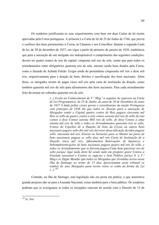89



            Os rendeiros justificaram os seus requerimentos com base em duas Cartas de lei recém
aprovadas pela Coroa portuguesa. A primeira é a Carta de lei de 25 de Junho de 1766, que previa
o confisco dos bens pertencentes à Coroa, às Câmaras e aos Concelhos. Quanto a segunda Carta
de lei, de 20 de dezembro de 1837, em vigor a partir de primeiro de janeiro de 1838, estabelecia
que para a anexação de um morgado era indespensável o cumprimento das seguintes condições:
devem ter quatro contos de reis de capital; cinquenta mil reis de selo, sendo que para todos os
arrendamentos eram obrigatórios quarenta reis de selo, mesmo sendo bens doados pela Coroa,
como a fazenda de Achada Falcão. Exigia ainda do pretendente cinquoenta mil reis e doze mil
reis, respectivamente para a doação de bens, direitos e sacrificação dos bens nacionais. Além
disso, os morgados teriam de pagar cinco mil reis pela carta de instituição da doação, como
também quarenta mil reis de selo para aforamentos dos bens nacionais. Para cada arrendamento
feito deveriam ser cobrados quarenta reis de selo.
                          (...) Levão ao Conhecimento de V.ª Mag.ª o seguinte he espresso na Carta
                          de Lei Programatica, de 25 de Junho, do anno de 20 de Dezembro do anno
                          de 1837 # dada pellas cortes gerais e estordinarias da nação Portugueza
                          com principio de 1838 dis que todos os Alvarás para a anexação de
                          Morgados sendo o Capital quatro contos de Reis pagara sincoenta mil
                          Reis se sello de quatro contos a oito contos sasenta mil reis de sello de oito
                          contos a doze Contos satenta Mill reis de sello, de doze Contos a sima
                          oitenta mil reis de sello e todos os Arrendamentos quarenta reis se sello,
                          Contos de Capellos de a Duação de bens da Coroa ou outros bens
                          nacionais pagara sello dês mil reis decretos desacrificação devidos pagara
                          sello, sincoenta mil reis Alvarás ou Sortarios para se Manter na posse de
                          bens nassionais pagara se sello doze mil reis Carta de Instituição de a
                          Duação sinco mil reis, Afforamentos Renovações de hipotecas e
                          Subemphitenticações de bens nacionais pagara quatro mil reis de sello, e
                          todos os Arrendamentos que se fizerem pagara Cada hum quarenta reis de
                          sello porque Aqui nada disto há sendo tudo em projuizo grave Contra a
                          Fazenda nassional e Contra os supp.tes e bem Publico poriço S. a V.ª
                          Mag.e se Digne Mandar que todos os Morgados que Arrendao terras nesta
                          Ilha de Santiago no termo de 15 dias Aprezentamm neste tribunal os
                          tombos de seus Morgados para serem vistos se estão na forma da Lei
                          (...).188

            Contudo, na ilha de Santiago, esta legislação não era posta em prática, o que acarretava
grande prejuízo não só para a Fazenda Nacional, como também para o bem público. Os rendeiros
pediram que se averiguasse se todos os morgados estavam de acordo com o Decreto de 13 de


188
      Id., Ibid.
 