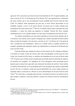 90



agosto de 1832 e de acordo com Carta de lei de 20 de dezembro de 1837. Exigiram também, com
base os incisos 29, 30 e 33 da Portaria de 24 de Abril de 1837, que regulamentava o aforamento
das terras incultas, que as suas reivindicações fossem atendidas pelo Governo Geral de Cabo
Verde. Os rendeiros ainda sustentaram que para que as terras fossem aproveitadas na sua
totalidade, segundo o inciso 33 do mesmo decreto, era preciso que as rendas cobradas pelo
arrendamento das terras fossem fixas.189 Para tal, os rendeiros descreveram a dimensão das terras
arrendadas e o preço das rendas que pagavam ao morgado, Nicolau Dos Reis, exigindo
arrendamento por escrito, segundo mandava a lei que regia os arrendamentos dos bens da Coroa.
         Os rendeiros pretenderam, por meio dessa exposição ao Governo Geral, defender não só
o seu direito a um contrato escrito, quanto a obrigação que a câmara municipal de Santa Catarina
tinha em cobrar do morgado o foro das terras, com base no artº. 3, do Decreto de 13 de agosto de
1832. Acreditavam estar defendendo o direito de se rebelar contra as medidas opressivas do
morgado, suportadas pela legislação vigente, que regulamentava a concessão de aforamentos das
terras em Cabo Verde.
        É precido lembrar que, segundo um ofício, de 24 de Janeiro de 1812, dirigido ao Ministro
e Secretário de Estado, Conde das Gáveas, pelo então desembargador ouvidor geral de Cabo
Verde, José Leandro da Silva Souza, os rendeiros não dispunham de um só juiz de direito desde
1787. Os poucos que existiam, foram acusados pelo governador geral de destruição de registros,
em benefício dos morgados. Tal negligência da Coroa portuguesa vinha acarretando graves
prejuízos para a justiça local, agravados mais ainda pela inexistência de cartórios. Neste sentido,
os rendeiros desconheciam as leis promulgadas pela Coroa portuguesa que regiam a propriedade
da terra. Por isso, os rendeiros, crendo que estavam defendendo um costume antigo, presente na
legislação caduca, recusavam-se a observar as novas determinações do Governo Geral de Cabo
Verde.190 Por outro lado, os morgados aproveitavam a inexistência de juizes e de cartórios não só
para sonegar os impostos, como para justificar a ausência de contratos escritos de arrendamento
da terra.




189
    AHN, SGG, Correspondências expedidas às diversas autoridades da Província (1837/Maio/29 – 1838/Julho/19).
Cópias manuscritas. Livro 121, de 24 de Abrilde 1837.
190
    Segundo Roger Chartier, op. cit., p. 201, a cultura popular serve de fonte de inspiração para as revoltas, pelo
recurso “às fórmulas da cultura costumeira”.
 
