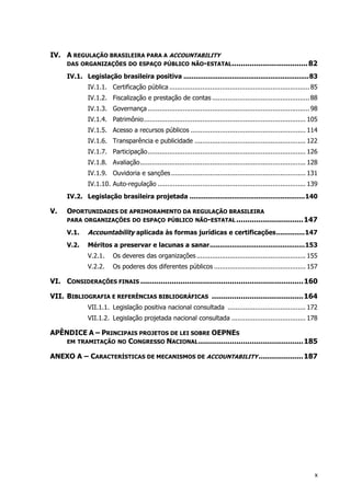 IV. A REGULAÇÃO BRASILEIRA PARA A ACCOUNTABILITY
DAS ORGANIZAÇÕES DO ESPAÇO PÚBLICO NÃO-ESTATAL..................................82
IV.1. Legislação brasileira positiva ..............................................................83
IV.1.1. Certificação pública ........................................................................85
IV.1.2. Fiscalização e prestação de contas ..................................................88
IV.1.3. Governança ...................................................................................98
IV.1.4. Patrimônio................................................................................... 105
IV.1.5. Acesso a recursos públicos ........................................................... 114
IV.1.6. Transparência e publicidade ......................................................... 122
IV.1.7. Participação................................................................................. 126
IV.1.8. Avaliação..................................................................................... 128
IV.1.9. Ouvidoria e sanções..................................................................... 131
IV.1.10. Auto-regulação ............................................................................ 139
IV.2. Legislação brasileira projetada .........................................................140
V. OPORTUNIDADES DE APRIMORAMENTO DA REGULAÇÃO BRASILEIRA
PARA ORGANIZAÇÕES DO ESPAÇO PÚBLICO NÃO-ESTATAL..............................147
V.1. Accountability aplicada às formas jurídicas e certificações..............147
V.2. Méritos a preservar e lacunas a sanar...............................................153
V.2.1. Os deveres das organizações........................................................ 155
V.2.2. Os poderes dos diferentes públicos ............................................... 157
VI. CONSIDERAÇÕES FINAIS .........................................................................160
VII. BIBLIOGRAFIA E REFERÊNCIAS BIBLIOGRÁFICAS .........................................164
VII.1.1. Legislação positiva nacional consultada ........................................ 172
VII.1.2. Legislação projetada nacional consultada ...................................... 178
APÊNDICE A – PRINCIPAIS PROJETOS DE LEI SOBRE OEPNES
EM TRAMITAÇÃO NO CONGRESSO NACIONAL...............................................185
ANEXO A – CARACTERÍSTICAS DE MECANISMOS DE ACCOUNTABILITY ....................187
x
 