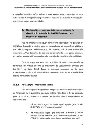 Dissertação de Mestrado (FGV-EAESP, Elisa Rodrigues Alves Larroudé, São Paulo / 2006):
Accountability de organizações do espaço público não-estatal: uma apreciação crítica da regulação brasileira
considerável atenção a saúde, cultura e, mais recentemente, meio ambiente, entre
outros temas. A principal diferença encontrada neste rol é a ausência de religião, que
aparece nos quatro países estudados.
2. Há dispositivos legais que determinem sistemas de
classificação ou gradação de OEPNEs segundo um
conjunto de medidas?
Não foi encontrada qualquer previsão de classificação ou gradação de
OEPNEs na legislação brasileira, salvo em circunstâncias de concorrência pública, o
que não corresponde propriamente a um sistema, mas a uma classificação
meramente ad hoc. Esta situação aparenta ser semelhante à dos países estudados
no capítulo anterior, visto que nenhum dos relatórios faz menção a tal possibilidade.
Cabe esclarecer que este item de análise foi incluído nesta relação de
referências em virtude do tipo de mecanismo de accountability apontado por
Lee (2004) no tópico II.1.3. Todos os exemplos apontados por tal autor
correspondem, porém, a iniciativas privadas, sem qualquer sugestão de regulação ou
mesmo envolvimento estatal.
IV.1.2. FISCALIZAÇÃO E PRESTAÇÃO DE CONTAS
Este critério pretende apreciar se a legislação brasileira prevê mecanismos
de fiscalização de organizações do espaço público não-estatal e de sua prestação
geral de contas ao Estado e à sociedade. As questões específicas que orientaram
este exame são:
3. Há dispositivos legais que exijam algum registro, geral ou não,
de OEPNEs, aberto ou não ao público?
4. Há dispositivos legais que garantam o direito a órgãos
fiscalizadores de examinar os documentos e atividades de uma
OEPNE, inclusive mediante auditorias aleatórias e seletivas?
88
 