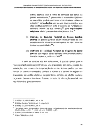 Dissertação de Mestrado (FGV-EAESP, Elisa Rodrigues Alves Larroudé, São Paulo / 2006):
Accountability de organizações do espaço público não-estatal: uma apreciação crítica da regulação brasileira
definir, ademais, qual a forma de aprovação das contas da
gestão administrativa,86
preservando a competência privativa
da assembléia geral de destituir os administradores e alterar o
estatuto;87
as fundações, por sua vez, deverão registrar seus
atos constitutivos também junto à Curadoria de Fundações do
Ministério Público de sua comarca;88
para organizações
religiosas não há qualquer determinação específica;89
(ii) inscrição no Cadastro Nacional da Pessoa Jurídica
(CNPJ): as pessoas jurídicas devem inscrever todos os seus
estabelecimentos nacionais ou estrangeiros no CNPJ antes de
iniciarem suas atividades;90
e
(iii) matrícula no Instituto Nacional da Seguridade Social
(INSS): este registro deverá ser feito simultaneamente com a
inscrição da pessoa jurídica no CNPJ.91
A partir de consulta aos atos constitutivos, é possível apurar quem é
responsável pela gestão administrativa de uma organização, bem como, no caso das
associações, pela correspondente aprovação das contas. Note-se, porém, que para
realizar tal consulta é necessário conhecer o número e o cartório de registro da
organização, para então solicitar as correspondentes certidões ao tabelião mediante
pagamento das respectivas taxas. Trata-se, portanto, de informação acessível, mas
não disponível a qualquer cidadão.
86
Cf. Código Civil, Lei no
10.406/02, art. 54, VII.
87
Cf. Código Civil, Lei no
10.406/02, art. 59, incisos I e II.
88
Cf. Código Civil, Lei no
10.406/02, art. 66.
89
“São livres a criação, a organização, a estruturação interna e o funcionamento das organizações religiosas”
(BRASIL, 2002a, art. 44, § 1o
, incluído pela Lei no
10.825/03, art. 2o
).
90
Cf. Instrução Normativa RFB no
568/05, art. 10, caput.
91
Cf. Lei no
8.212/91, art. 49, I.
90
 