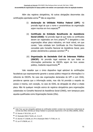 Dissertação de Mestrado (FGV-EAESP, Elisa Rodrigues Alves Larroudé, São Paulo / 2006):
Accountability de organizações do espaço público não-estatal: uma apreciação crítica da regulação brasileira
Além dos registros obrigatórios, há outras obrigações decorrentes das
certificações apontadas acima.92
São as seguintes:
(i) declaração de Utilidade Pública Federal (UPF): há
previsão legal de que o nome e características da organização
sejam inscritos em livro especial;93
(ii) Certificado de Entidade Beneficente de Assistência
Social (CEAS): há previsão legal de que todos os certificados
devem ser registrados em livro próprio;94
é obrigatório a tais
organizações afixar placa indicativa, em local visível, em que
conste: “esta entidade tem Certificado de Fins Filantrópicos
concedido pelo Conselho Nacional de Assistência Social, para
prestar atendimento a pessoas carentes”;95
e
(iii) Organização da Sociedade Civil de Interesse Público
(OSCIP): há previsão legal expressa de que todas as
informações pertinentes às OSCIPs sejam de livre acesso
público, mediante requerimento.96
Vale ressaltar que o único dispositivo legal aplicável às certificações
facultativas que expressamente garante o acesso público integral às informações é o
referente às OSCIPs. No caso das organizações declaradas de UPF e com CEAS,
percebe-se apenas que a informação existe, mas não há previsão a respeito do
acesso à mesma, com exceção, no caso do CEAS, da obrigação de afixar a citada
placa. Não há qualquer menção acerca de registros obrigatórios para organizações
cadastradas no Conselho Nacional de Assistência Social (CNAS), nem tampouco para
aquelas qualificadas como Organizações Sociais (OSs).
92
Cabe frisar que tais obrigações aplicáveis às certificações também constam dos mecanismos institucionais de
controle das ONGs referidos por Sérgio Haddad no supracitado depoimento à CPI das ONGs (ABONG, 2003b).
93
Cf. Decreto no
50.517/61, art. 4o
.
94
Cf. Resolução CNAS no
02/02, art. 15, § 3o
.
95
Cf. Decreto no
2.536/98, art. 8o
-A e Resolução CNAS no
177/00, art. 13.
96
Cf. Lei no
9.790/99, art. 17.
91
 
