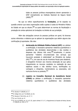 Dissertação de Mestrado (FGV-EAESP, Elisa Rodrigues Alves Larroudé, São Paulo / 2006):
Accountability de organizações do espaço público não-estatal: uma apreciação crítica da regulação brasileira
todas as pessoas jurídicas empregadoras devem apresentar a
GFIP mensalmente ao Instituto Nacional do Seguro Social
(INSS).107
No que se refere especificamente às fundações, já foi exposto na
questão anterior que estas organizações estão sujeitas à tutela do Ministério Público
do Estado em que se situam,108
os quais determinam as normas de fiscalização e
prestação de contas aplicáveis às fundações no âmbito de sua jurisdição.
Além das obrigações comuns às pessoas jurídicas em geral, há diversas
outras referentes a relatoria que se aplicam às organizações que detém alguma das
certificações já apontadas. São elas:
(i) declaração de Utilidade Pública Federal (UPF): ao pleitear
a certificação, é necessário apresentar relatórios quantitativos e
qualitativos das atividades desenvolvidas e das receitas e
despesas dos últimos três anos;109
anualmente, é preciso
apresentar “relatório circunstanciado dos serviços que
houverem prestado à coletividade” ao Ministério da Justiça
(MJ);110
e, em caso de uso de incentivos fiscais para doadores,
é obrigatório fornecer aos mesmos declaração de que aplica
integralmente os recursos recebidos na realização de seus
objetivos sociais e não distribui lucros, bonificações ou
vantagens a dirigentes, mantenedores ou associados, sob
nenhuma forma ou pretexto;111
(ii) registro no Conselho Nacional da Assistência Social
(CNAS): ao pleitear a certificação, é necessário apresentar
relatórios quantitativos e qualitativos das atividades
107
Cf. Decreto no
2.803/98, art. 1o
.
108
Cf. Código Civil, Lei no
10.406/02, art. 66.
109
Cf. Decreto no
50.517/61, art. 2o
, “c”.
110
Cf. Lei no
91/35, art. 4o
.
111
Cf. Lei no
9.249/95, art. 13, § 2o
, III, caput e alíneas “a” a “c”, e Regulamento do Imposto de Renda, Decreto
no
3.000/99, art. 365, II, “b”.
94
 