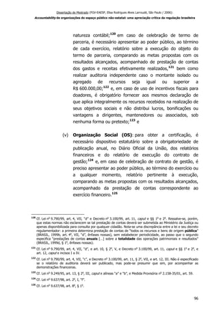Dissertação de Mestrado (FGV-EAESP, Elisa Rodrigues Alves Larroudé, São Paulo / 2006):
Accountability de organizações do espaço público não-estatal: uma apreciação crítica da regulação brasileira
natureza contábil;120
em caso de celebração de termo de
parceria, é necessário apresentar ao poder público, ao término
de cada exercício, relatório sobre a execução do objeto do
termo de parceria, comparando as metas propostas com os
resultados alcançados, acompanhado de prestação de contas
dos gastos e receitas efetivamente realizados,121
bem como
realizar auditoria independente caso o montante isolado ou
agregado de recursos seja igual ou superior a
R$ 600.000,00;122
e, em caso de uso de incentivos fiscais para
doadores, é obrigatório fornecer aos mesmos declaração de
que aplica integralmente os recursos recebidos na realização de
seus objetivos sociais e não distribui lucros, bonificações ou
vantagens a dirigentes, mantenedores ou associados, sob
nenhuma forma ou pretexto;123
e
(v) Organização Social (OS): para obter a certificação, é
necessário dispositivo estatutário sobre a obrigatoriedade de
publicação anual, no Diário Oficial da União, dos relatórios
financeiros e do relatório de execução do contrato de
gestão;124
e, em caso de celebração de contrato de gestão, é
preciso apresentar ao poder público, ao término do exercício ou
a qualquer momento, relatório pertinente à execução,
comparando as metas propostas com os resultados alcançados,
acompanhado da prestação de contas correspondente ao
exercício financeiro.125
120
Cf. Lei no
9.790/99, art. 4, VII, “d” e Decreto no
3.100/99, art. 11, caput e §§ 1o
e 2o
. Ressalve-se, porém,
que estas normas não esclarecem se tal prestação de contas deverá ser submetida ao Ministério da Justiça ou
apenas disponibilizada para consulta por qualquer cidadão. Nota-se uma discrepância entre a lei e seu decreto
regulamentador: a primeira determina prestação de contas de “todos os recursos e bens de origem pública”
(BRASIL, 1999b, art. 4o
, VII, “d”, ênfases nossas), sem estabelecer periodicidade, ao passo que o segundo
especifica “prestações de contas anuais […] sobre a totalidade das operações patrimoniais e resultados”
(BRASIL, 1999d, § 1o
, ênfases nossas).
121
Cf. Lei no
9.790/99, art. 4, VII, “d”, e art. 10, § 2o
, V, e Decreto no
3.100/99, art. 11, caput e §§ 1o
e 2o
, e
art. 12, caput e incisos I a IV.
122
Cf. Lei no
9.790/99, art. 4, VII, “c”, e Decreto no
3.100/99, art. 11, § 2o
, VII, e art. 12, III. Não é especificado
se o relatório de auditoria deverá ser publicado, mas pode-se presumir que sim, por acompanhar as
demonstrações financeiras.
123
Cf. Lei no
9.249/95, art. 13, § 2o
, III, caput e alíneas “a” e “b”, e Medida Provisória no
2.158-35/01, art. 59.
124
Cf. Lei no
9.637/98, art. 2o
, I, “f”.
125
Cf. Lei no
9.637/98, art. 8o
, § 1o
.
96
 