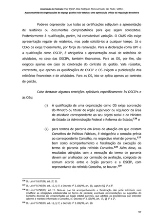 Dissertação de Mestrado (FGV-EAESP, Elisa Rodrigues Alves Larroudé, São Paulo / 2006):
Accountability de organizações do espaço público não-estatal: uma apreciação crítica da regulação brasileira
Pode-se depreender que todas as certificações estipulam a apresentação
de relatórios ou documentos comprobatórios para que sejam concedidas.
Posteriormente à qualificação, porém, há considerável variação. O CNAS não exige
apresentação regular de relatórios, mas pode solicitá-los a qualquer tempo. Já o
CEAS os exige trienalmente, por força da renovação. Para a declaração como UPF e
a qualificação como OSCIP, é obrigatória a apresentação anual de relatórios de
atividades, no caso das OSCIPs, também financeiros. Para as OS, por fim, são
exigidos apenas em caso de celebração do contrato de gestão. Vale ressaltar,
entretanto, que apenas as qualificações de OSCIP e OS exigem a publicização dos
relatórios financeiros e de atividades. Para as OS, isto se aplica apenas ao contrato
de gestão.
Cabe destacar algumas restrições aplicáveis especificamente às OSCIPs e
às OSs:
(i) A qualificação de uma organização como OS exige aprovação
do Ministro ou titular de órgão supervisor ou regulador da área
de atividade correspondente ao seu objeto social e do Ministro
de Estado da Administração Federal e Reforma do Estado;126
e
(ii) para termos de parceria em áreas de atuação em que existam
Conselhos de Políticas Públicas, é obrigatória a consulta prévia
ao correspondente Conselho, no respectivo nível de governo,127
bem como acompanhamento e fiscalização da execução do
termo de parceria pelo referido Conselho.128
Além disso, os
resultados atingidos com a execução do termo de parceria
devem ser analisados por comissão de avaliação, composta de
comum acordo entre o órgão parceiro e a OSCIP, com
representante do referido Conselho, se houver.129
126
Cf. Lei no
9.637/98, art. 2o
, II.
127
Cf. Lei no
9.790/99, art. 10, § 1o
, e Decreto no
3.100/99, art. 10, caput e §§ 1o
a 3o
.
128
Cf. Lei no
9.790/99, art. 11. Note-se que tal acompanhamento e fiscalização não pode introduzir nem
modificar as obrigações estabelecidas no termo de parceria; eventuais recomendações ou sugestões do
Conselho deverão ser encaminhadas ao órgão estatal parceiro, que adotará as providências que entender
cabíveis e manterá informado o Conselho, cf. Decreto no
3.100/99, art. 17, §§ 1o
e 2o
.
129
Cf. Lei no
9.790/99, art. 11, § 1o
, e Decreto no
3.100/99, art. 20.
97
 