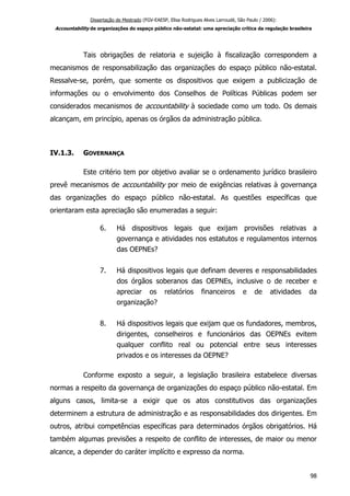 Dissertação de Mestrado (FGV-EAESP, Elisa Rodrigues Alves Larroudé, São Paulo / 2006):
Accountability de organizações do espaço público não-estatal: uma apreciação crítica da regulação brasileira
Tais obrigações de relatoria e sujeição à fiscalização correspondem a
mecanismos de responsabilização das organizações do espaço público não-estatal.
Ressalve-se, porém, que somente os dispositivos que exigem a publicização de
informações ou o envolvimento dos Conselhos de Políticas Públicas podem ser
considerados mecanismos de accountability à sociedade como um todo. Os demais
alcançam, em princípio, apenas os órgãos da administração pública.
IV.1.3. GOVERNANÇA
Este critério tem por objetivo avaliar se o ordenamento jurídico brasileiro
prevê mecanismos de accountability por meio de exigências relativas à governança
das organizações do espaço público não-estatal. As questões específicas que
orientaram esta apreciação são enumeradas a seguir:
6. Há dispositivos legais que exijam provisões relativas a
governança e atividades nos estatutos e regulamentos internos
das OEPNEs?
7. Há dispositivos legais que definam deveres e responsabilidades
dos órgãos soberanos das OEPNEs, inclusive o de receber e
apreciar os relatórios financeiros e de atividades da
organização?
8. Há dispositivos legais que exijam que os fundadores, membros,
dirigentes, conselheiros e funcionários das OEPNEs evitem
qualquer conflito real ou potencial entre seus interesses
privados e os interesses da OEPNE?
Conforme exposto a seguir, a legislação brasileira estabelece diversas
normas a respeito da governança de organizações do espaço público não-estatal. Em
alguns casos, limita-se a exigir que os atos constitutivos das organizações
determinem a estrutura de administração e as responsabilidades dos dirigentes. Em
outros, atribui competências específicas para determinados órgãos obrigatórios. Há
também algumas previsões a respeito de conflito de interesses, de maior ou menor
alcance, a depender do caráter implícito e expresso da norma.
98
 