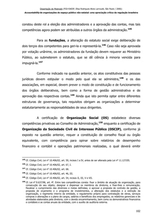 Dissertação de Mestrado (FGV-EAESP, Elisa Rodrigues Alves Larroudé, São Paulo / 2006):
Accountability de organizações do espaço público não-estatal: uma apreciação crítica da regulação brasileira
constou deste rol a eleição dos administradores e a aprovação das contas, mas tais
competências agora podem ser atribuídas a outros órgãos da administração.145
Para as fundações, a alteração do estatuto social exige deliberação de
dois terços dos competentes para geri-la e representá-la.146
Caso não seja aprovada
por votação unânime, os administradores da fundação devem requerer ao Ministério
Público, ao submeterem o estatuto, que se dê ciência à minoria vencida para
impugná-la.147
Conforme indicado na questão anterior, os atos constitutivos das pessoas
jurídicas devem estipular o modo pelo qual ela se administra,148
e os das
associações, em especial, devem prever o modo de constituição e de funcionamento
dos órgãos deliberativos, bem como a forma de gestão administrativa e de
aprovação das respectivas contas.149
Ainda que isto permita optar entre diferentes
estruturas de governança, tais requisitos obrigam as organizações a determinar
estatutariamente as responsabilidades de seus dirigentes.
A certificação de Organização Social (OS) estabelece diversas
competências privativas ao Conselho de Administração,150
enquanto a certificação de
Organização da Sociedade Civil de Interesse Público (OSCIP), conforme já
exposto na questão anterior, requer a constituição de conselho fiscal ou órgão
equivalente, com competência para opinar sobre relatórios de desempenho
financeiro e contábil e operações patrimoniais realizadas, o qual deverá emitir
145
Cf. Código Civil, Lei no
10.406/02, art. 59, incisos I a IV, antes de ser alterado pela Lei no
11.127/05.
146
Cf. Código Civil, Lei no
10.406/02, art. 67, I.
147
Cf. Código Civil, Lei no
10.406/02, art. 68.
148
Cf. Código Civil, Lei no
10.406/02, art. 46, III.
149
Cf. Código Civil, Lei no
10.406/02, art. 54, incisos II, III, V e VII.
150
Cf. Lei no
9.637/98, art. 4o
. Entre tais competências consta: fixar o âmbito de atuação da organização, para
consecução do seu objeto; designar e dispensar os membros da diretoria, e fixar-lhes a remuneração;
fiscalizar o cumprimento das diretrizes e metas definidas; e aprovar a proposta de contrato de gestão, a
proposta de orçamento e o programa de investimentos, a alteração dos estatutos e a extinção da
organização, o regimento interno da entidade, o regulamento próprio para contratação de obras, serviços
compras e alienações e o plano de cargos, salários e benefícios dos empregados, os relatórios gerenciais e de
atividades elaborados pela diretoria, com o devido encaminhamento, bem como os demonstrativos financeiros
e contábeis e as contas anuais da entidade, com o auxílio de auditoria externa.
102
 
