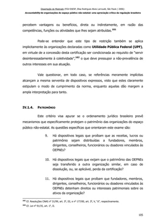 Dissertação de Mestrado (FGV-EAESP, Elisa Rodrigues Alves Larroudé, São Paulo / 2006):
Accountability de organizações do espaço público não-estatal: uma apreciação crítica da regulação brasileira
percebem vantagens ou benefícios, direta ou indiretamente, em razão das
competências, funções ou atividades que lhes sejam atribuídas.161
Pode-se entender que este tipo de restrição também se aplica
implicitamente às organizações declaradas como Utilidade Pública Federal (UPF),
em virtude de a concessão desta certificação ser condicionada ao requisito de “servir
desinteressadamente à coletividade”,162
o que deve pressupor a não-prevalência de
outros interesses em sua atuação.
Vale questionar, em todo caso, se referências meramente implícitas
alcançam a mesma serventia de dispositivos expressos, visto que estes claramente
estipulam o modo de cumprimento da norma, enquanto aquelas dão margem a
ampla interpretação para tanto.
IV.1.4. PATRIMÔNIO
Este critério visa apurar se o ordenamento jurídico brasileiro prevê
mecanismos que especificamente protejam o patrimônio das organizações do espaço
público não-estatal. As questões específicas que orientaram este exame são:
9. Há dispositivos legais que proíbam que as receitas, lucros ou
patrimônio sejam distribuídas a fundadores, membros,
dirigentes, conselheiros, funcionários ou doadores vinculados às
OEPNEs?
10. Há dispositivos legais que exijam que o patrimônio das OEPNEs
seja transferido a outra organização similar, em caso de
dissolução, ou, se aplicável, perda da certificação?
11. Há dispositivos legais que proíbam que fundadores, membros,
dirigentes, conselheiros, funcionários ou doadores vinculados às
OEPNEs detenham direitos ou interesses patrimoniais sobre os
ativos da organização?
161
Cf. Resoluções CNAS no
31/99, art. 3o
, III, e no
177/00, art. 3o
, V, “d”, respectivamente.
162
Cf. Lei no
91/35, art. 1o
, II.
105
 