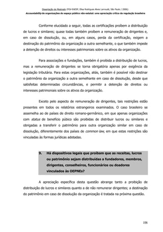 Dissertação de Mestrado (FGV-EAESP, Elisa Rodrigues Alves Larroudé, São Paulo / 2006):
Accountability de organizações do espaço público não-estatal: uma apreciação crítica da regulação brasileira
Conforme elucidado a seguir, todas as certificações proíbem a distribuição
de lucros e similares; quase todas também proíbem a remuneração de dirigentes e,
em caso de dissolução, ou, em alguns casos, perda da certificação, exigem a
destinação do patrimônio da organização a outra semelhante, o que também impede
a detenção de direitos ou interesses patrimoniais sobre os ativos da organização.
Para associações e fundações, também é proibida a distribuição de lucros,
mas a remuneração de dirigentes se torna obrigatória apenas por exigência da
legislação tributária. Para estas organizações, aliás, também é possível não destinar
o patrimônio da organização a outra semelhante em caso de dissolução, desde que
satisfeitas determinadas circunstâncias, e permitir a detenção de direitos ou
interesses patrimoniais sobre os ativos da organização.
Exceto pelo aspecto de remuneração de dirigentes, tais restrições estão
presentes em todos os relatórios estrangeiros examinados. O caso brasileiro se
assemelha ao de países de direito romano-germânico, em que apenas organizações
com status de benefício púbico são proibidas de distribuir lucros ou similares e
obrigadas a transferir o patrimônio para outra organização similar em caso de
dissolução, diferentemente dos países de common law, em que estas restrições são
vinculadas às formas jurídicas adotadas.
9. Há dispositivos legais que proíbam que as receitas, lucros
ou patrimônio sejam distribuídas a fundadores, membros,
dirigentes, conselheiros, funcionários ou doadores
vinculados às OEPNEs?
A apreciação específica desta questão abrange tanto a proibição de
distribuição de lucros e similares quanto a de não remunerar dirigentes; a destinação
do patrimônio em caso de dissolução da organização é tratada na próxima questão.
106
 