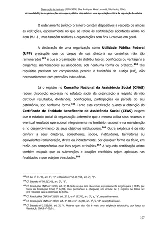 Dissertação de Mestrado (FGV-EAESP, Elisa Rodrigues Alves Larroudé, São Paulo / 2006):
Accountability de organizações do espaço público não-estatal: uma apreciação crítica da regulação brasileira
O ordenamento jurídico brasileiro contém dispositivos a respeito de ambas
as restrições, especialmente no que se refere às certificações apontadas acima no
item IV.1.1., mas também relativas a organizações sem fins lucrativos em geral.
A declaração de uma organização como Utilidade Pública Federal
(UPF) pressupõe que os cargos de sua diretoria ou conselhos não são
remunerados163
e que a organização não distribui lucros, bonificados ou vantagens a
dirigentes, mantenedores ou associados, sob nenhuma forma ou pretexto;164
tais
requisitos precisam ser comprovados perante o Ministério da Justiça (MJ), não
necessariamente com previsões estatutárias.
Já o registro no Conselho Nacional da Assistência Social (CNAS)
requer disposição expressa no estatuto social da organização a respeito de não
distribuir resultados, dividendos, bonificações, participações ou parcela do seu
patrimônio, sob nenhuma forma.165
Tanto esta certificação quanto a obtenção do
Certificado de Entidade Beneficente de Assistência Social (CEAS) exigem
que o estatuto social da organização determine que a mesma aplica seus recursos e
eventual resultado operacional integralmente no território nacional e na manutenção
e no desenvolvimento de seus objetivos institucionais.166
Outra exigência é de não
conferir a seus diretores, conselheiros, sócios, instituidores, benfeitores ou
equivalentes remuneração, direta ou indiretamente, por qualquer forma ou título, em
razão das competências que lhes sejam atribuídas.167
A segunda certificação acima
também estipula que as subvenções e doações recebidas sejam aplicadas nas
finalidades a que estejam vinculadas.168
163
Cf. Lei no
91/35, art. 1o
, “c”, e Decreto no
50.517/61, art. 2o
, “d”.
164
Cf. Decreto no
50.517/61, art. 2o
, “d”.
165
Cf. Resolução CNAS no
31/99, art. 3o
, II. Note-se que isto não é mais expressamente exigido para o CEAS, por
força da Resolução CNAS no
02/01, mas permanece a obrigação em virtude de o registro no CNAS ser
pré-requisito para a obtenção do CEAS.
166
Cf. Resoluções CNAS no
31/99, art. 3o
, I, e no
177/00, art. 3o
, V, “a”, respectivamente.
167
Cf. Resoluções CNAS no
31/99, art. 3o
, III, e no
177/00, art. 3o
, V, “d”, respectivamente.
168
Cf. Decreto no
2.536/98, art. 3o
, V. Note-se que isto não é mais uma exigência estatutária, por força da
Resolução CNAS no
02/01.
107
 