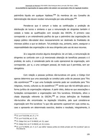 Dissertação de Mestrado (FGV-EAESP, Elisa Rodrigues Alves Larroudé, São Paulo / 2006):
Accountability de organizações do espaço público não-estatal: uma apreciação crítica da regulação brasileira
patrimônio líquido em qualquer hipótese.174
Os membros de seu Conselho de
Administração não devem receber remuneração por esta atribuição.175
Percebe-se que é comum a todas as certificações a proibição de
distribuição de lucros e similares e que a remuneração de dirigentes também é
vedada a todas as qualificações com exceção das OSCIPs. O primeiro caso
corresponde a um entendimento pacífico de que o patrimônio das organizações do
espaço público não-estatal deve necessariamente ser destinado às finalidades de
interesse público a que se dedicam. Tal proibição visa, portanto, assim, assegurar a
responsabilidade das organizações e de seus dirigentes pelo uso de seus recursos.
Já o segundo envolve alguma divergência: de um lado, a remuneração de
dirigentes se confunde com a já mencionada obtenção de benefícios pessoais e é
proibida; de outro, é considerada parte do custo operacional da organização, sem
corresponder, por si, a uma vantagem pessoal, de modo que é permitida, sem ser
obrigatória.
Com relação a pessoas jurídicas não-lucrativas em geral, o Código Civil
apenas determina que uma associação se constitui pela união de pessoas para “fins
não econômicos”176
e que uma fundação somente pode ser constituída para “fins
religiosos, morais, culturais ou de assistência”,177
sendo que não há definição para a
forma jurídica de organizações religiosas. A partir disto, deduz-se que associações e
fundações correspondem a organizações sem fins lucrativos. Entretanto, afora a
citada disposição referente às OSCIPs,178
as únicas definições de finalidade
não-lucrativa são encontradas na legislação tributária, pela qual considera-se
organização sem fins lucrativos “a que não apresente superavit em suas contas ou,
caso o apresente em determinado exercício, destine o resultado, integralmente, à
174
Cf. Lei no
9.637/98, art. 2o
, I, “h”.
175
Cf. Lei no
9.637/98, art. 3o
, VII.
176
Cf. Código Civil, Lei no
10.406/02, art. 53, caput.
177
Cf. Código Civil, Lei no
10.406/02, art. 62, § único.
178
Cf. Lei no
9.790/99, art. 1o
, § 1o
, que define “pessoa jurídica de direito privado sem fins lucrativos” para os
fins dessa lei.
109
 