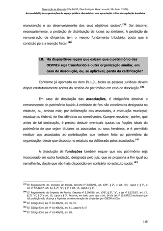 Dissertação de Mestrado (FGV-EAESP, Elisa Rodrigues Alves Larroudé, São Paulo / 2006):
Accountability de organizações do espaço público não-estatal: uma apreciação crítica da regulação brasileira
manutenção e ao desenvolvimento dos seus objetivos sociais”.179
Daí decorre,
necessariamente, a proibição de distribuição de lucros ou similares. A proibição de
remuneração de dirigentes tem o mesmo fundamento tributário, posto que é
condição para a isenção fiscal.180
10. Há dispositivos legais que exijam que o patrimônio das
OEPNEs seja transferido a outra organização similar, em
caso de dissolução, ou, se aplicável, perda da certificação?
Conforme já apontado no item IV.1.3., todas as pessoas jurídicas devem
dispor estatutariamente acerca do destino do patrimônio em caso de dissolução.181
Em caso de dissolução das associações, é obrigatório destinar o
remanescente do patrimônio liquido à entidade de fins não econômicos designada no
estatuto, ou, omisso este, por deliberação dos associados, a instituição municipal,
estadual ou federal, de fins idênticos ou semelhantes. Cumpre ressalvar, porém, que
antes de tal destinação, é preciso deduzir eventuais quotas ou frações ideais do
patrimônio de que sejam titulares os associados ou seus herdeiros, e é permitido
restituir aos associados as contribuições que tenham feito ao patrimônio da
organização, desde que disposto no estatuto ou deliberado pelos associados.182
A dissolução de fundações também requer que seu patrimônio seja
incorporado em outra fundação, designada pelo juiz, que se proponha a fim igual ou
semelhante, desde que não haja disposição em contrário no estatuto social.183
179
Cf. Regulamento do Imposto de Renda, Decreto no
3.000/99, art. 170o
, § 2o
, e art. 174, caput e § 3o
, e
Lei no
9.532/97, art. 12, § 2o
, “a”, § 3o
e art. 15, caput e § 3o
.
180
Cf. Regulamento do Imposto de Renda, Decreto no
3.000/99, art. 170o
, § 3o
, “a”, e Lei no
9.532/97, art. 12,
§ 2o
, “a”, § 3o
e art. 15, caput e § 3o
. Note-se, em todo caso, que o art. 34 da Lei no
10.637/02 esclarece que
tal proibição não alcança a hipótese de remuneração de dirigentes por OSCIPs e OSs.
181
Cf. Código Civil, Lei no
10.406/02, art. 46, VI.
182
Cf. Código Civil, Lei no
10.406/02, art. 61, caput e § 1o
.
183
Cf. Código Civil, Lei no
10.406/02, art. 69.
110
 