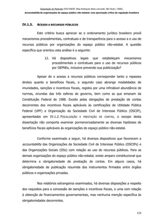 Dissertação de Mestrado (FGV-EAESP, Elisa Rodrigues Alves Larroudé, São Paulo / 2006):
Accountability de organizações do espaço público não-estatal: uma apreciação crítica da regulação brasileira
IV.1.5. ACESSO A RECURSOS PÚBLICOS
Este critério busca apreciar se o ordenamento jurídico brasileiro prevê
mecanismos procedimentais, contratuais e de transparência para o acesso a e uso de
recursos públicos por organizações do espaço público não-estatal. A questão
específica que orientou esta análise é a seguinte:
12. Há dispositivos legais que estabeleçam mecanismos
procedimentais e contratuais para o uso de recursos públicos
por OEPNEs, inclusive prevendo sua publicização?
Apesar de o acesso a recursos públicos corresponder tanto a repasses
diretos quanto a benefícios fiscais, o segundo caso abrange modalidades de
imunidades, isenções e incentivos fiscais, regidos por uma infindável abundância de
normas, oriundas das três esferas de governo, bem como as que emanam da
Constituição Federal de 1988. Exceto pelas obrigações de prestação de contas
decorrentes dos incentivos fiscais aplicáveis às certificações de Utilidade Pública
Federal (UPF) e Organização da Sociedade Civil de Interesse Público (OSCIP),
apresentadas em IV.1.2. FISCALIZAÇÃO E PRESTAÇÃO DE CONTAS, o escopo desta
dissertação não comporta examinar pormenorizadamente as diversas hipóteses de
benefícios fiscais aplicáveis às organizações do espaço público não-estatal.
Conforme examinado a seguir, há diversos dispositivos que favorecem a
accountability das Organizações da Sociedade Civil de Interesse Público (OSCIPs) e
das Organizações Sociais (OSs) com relação ao uso de recursos públicos. Para as
demais organizações do espaço público não-estatal, existe amparo constitucional que
determina a obrigatoriedade de prestação de contas. Em alguns casos, há
obrigatoriedade de publicação resumida dos instrumentos firmados entre órgãos
públicos e organizações privadas.
Nos relatórios estrangeiros examinados, há diversas disposições a respeito
dos requisitos para a concessão de isenções e incentivos fiscais, e uma com relação
à obtenção de financiamentos governamentais, mas nenhuma menção específica às
obrigatoriedades decorrentes.
114
 