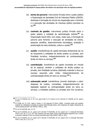 Dissertação de Mestrado (FGV-EAESP, Elisa Rodrigues Alves Larroudé, São Paulo / 2006):
Accountability de organizações do espaço público não-estatal: uma apreciação crítica da regulação brasileira
(iii) termo de parceria: instrumento firmado entre o poder público
e Organização da Sociedade Civil de Interesse Público (OSCIP),
destinado à formação de vínculo de cooperação para o fomento
e a execução das atividades de interesse público previstas na
lei;200
(iv) contrato de gestão: instrumento jurídico firmado entre o
poder público e entidade da administração indireta201
ou
Organização Social (OS), com vistas, neste caso, à formação de
parceria para fomento e execução de atividades de ensino,
pesquisa científica, desenvolvimento tecnológico, proteção e
preservação do meio ambiente, cultura e saúde;202
(v) auxílio: transferências de capital derivados diretamente da Lei
do Orçamento a entidades de direito publico ou privado, sem
finalidade lucrativa, independentemente de contraprestação
direta em bens ou serviços;203
(vi) contribuição: transferência de capital concedida em virtude
de lei especial, também a entidades de direito publico ou
privado, sem finalidade lucrativa, destinada a atender a ônus ou
encargo assumido pela União, independentemente de
contraprestação direta em bens ou serviços;204
e
(vii) subvenção social: transferência corrente destinada a cobrir
despesas de custeio, concedidas, independentemente de
legislação especial ou contraprestação direta em bens ou
serviços, a entidades públicas ou privadas sem fins lucrativos,
200
Cf. Lei no
9.790/99, arts. 3o
, 9o
e 10, caput e §§ 1o
e 2o
, incisos I a VI; e Decreto no
3.100/99, art. 8o
, caput e
§ único.
201
Cf. CF/88, art. 37, § 8o
, caput e incisos I a III. Segundo Di Pietro (1999), “contratos desse tipo também
poderão ser celebrados no âmbito da própria Administração direta, entre dirigentes de órgãos integrantes da
mesma pessoa jurídica” (DI PIETRO, 1999, p. 192).
202
Cf. Lei no
9.637/98, arts. 1o
e 5o
.
203
Cf. Lei no
4.320/64, art. 12, caput e § 6o
, Decreto no
93.872/86, art. 63, caput e § 1o
, e Instrução Normativa
STN no
1/97, art. 1o
, § 1o
, VII. Vale ressalvar que esta última norma impropriamente especifica que o auxílio
se destina a atender a ônus ou encargo assumido pela União (SZAZI, 2003, p. 103).
204
Cf. Lei no
4.320/64, art. 12, caput e § 6o
, Decreto no
93.872/86, art. 63, caput e § 2o
, e Instrução Normativa
STN no
1/97, art. 1o
, § 1o
, VI.
116
 