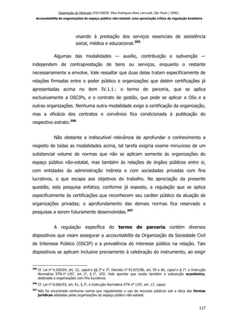 Dissertação de Mestrado (FGV-EAESP, Elisa Rodrigues Alves Larroudé, São Paulo / 2006):
Accountability de organizações do espaço público não-estatal: uma apreciação crítica da regulação brasileira
visando à prestação dos serviços essenciais de assistência
social, médica e educacional.205
Algumas das modalidades ― auxílio, contribuição e subvenção ―
independem de contraprestação de bens ou serviços, enquanto o restante
necessariamente a envolve. Vale ressaltar que duas delas tratam especificamente de
relações firmadas entre o poder público e organizações que detém certificações já
apresentadas acima no item IV.1.1.: o termo de parceria, que se aplica
exclusivamente a OSCIPs, e o contrato de gestão, que pode se aplicar a OSs e a
outras organizações. Nenhuma outra modalidade exige a certificação da organização,
mas a eficácia dos contratos e convênios fica condicionada à publicação do
respectivo extrato.206
Não obstante a indiscutível relevância de aprofundar o conhecimento a
respeito de todas as modalidades acima, tal tarefa exigiria exame minucioso de um
substancial volume de normas que não se aplicam somente às organizações do
espaço público não-estatal, mas também às relações de órgãos públicos entre si,
com entidades da administração indireta e com sociedades privadas com fins
lucrativos, o que escapa aos objetivos do trabalho. Na apreciação da presente
questão, esta pesquisa enfatiza, conforme já exposto, a regulação que se aplica
especificamente às certificações que reconhecem seu caráter público da atuação de
organizações privadas; o aprofundamento das demais normas fica reservado a
pesquisas a serem futuramente desenvolvidas.207
A regulação específica do termo de parceria contém diversos
dispositivos que visam assegurar a accountability da Organização da Sociedade Civil
de Interesse Público (OSCIP) e a prevalência do interesse público na relação. Tais
dispositivos se aplicam inclusive previamente à celebração do instrumento, ao exigir
205
Cf. Lei no
4.320/64, art. 12, caput e §§ 2o
e 3o
, Decreto no
93.872/86, art. 59 e 60, caput e § 1o
, e Instrução
Normativa STN no
1/97, art. 1o
, § 1o
, VIII. Vale apontar que existe também a subvenção econômica,
destinada a organizações com fins lucrativos.
206
Cf. Lei no
8.666/93, art. 61, § 2o
, e Instrução Normativa STN no
1/97, art. 17, caput.
207
Não foi encontrada nenhuma norma que regulamente o uso de recursos públicos sob a ótica das formas
jurídicas adotadas pelas organizações do espaço público não-estatal.
117
 