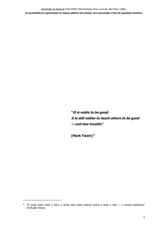 Dissertação de Mestrado (FGV-EAESP, Elisa Rodrigues Alves Larroudé, São Paulo / 2006):
Accountability de organizações do espaço público não-estatal: uma apreciação crítica da regulação brasileira
“It is noble to be good;
it is still nobler to teach others to be good
— and less trouble.”
(Mark Twain)1
1
“É muito nobre fazer o bem; é ainda mais nobre ensinar outros a fazer o bem ― e menos trabalhoso”
(tradução nossa).
1
 